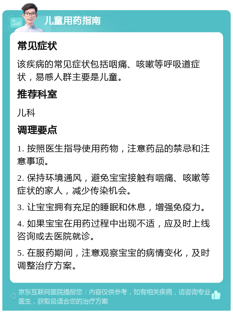 儿童用药指南 常见症状 该疾病的常见症状包括咽痛、咳嗽等呼吸道症状，易感人群主要是儿童。 推荐科室 儿科 调理要点 1. 按照医生指导使用药物，注意药品的禁忌和注意事项。 2. 保持环境通风，避免宝宝接触有咽痛、咳嗽等症状的家人，减少传染机会。 3. 让宝宝拥有充足的睡眠和休息，增强免疫力。 4. 如果宝宝在用药过程中出现不适，应及时上线咨询或去医院就诊。 5. 在服药期间，注意观察宝宝的病情变化，及时调整治疗方案。