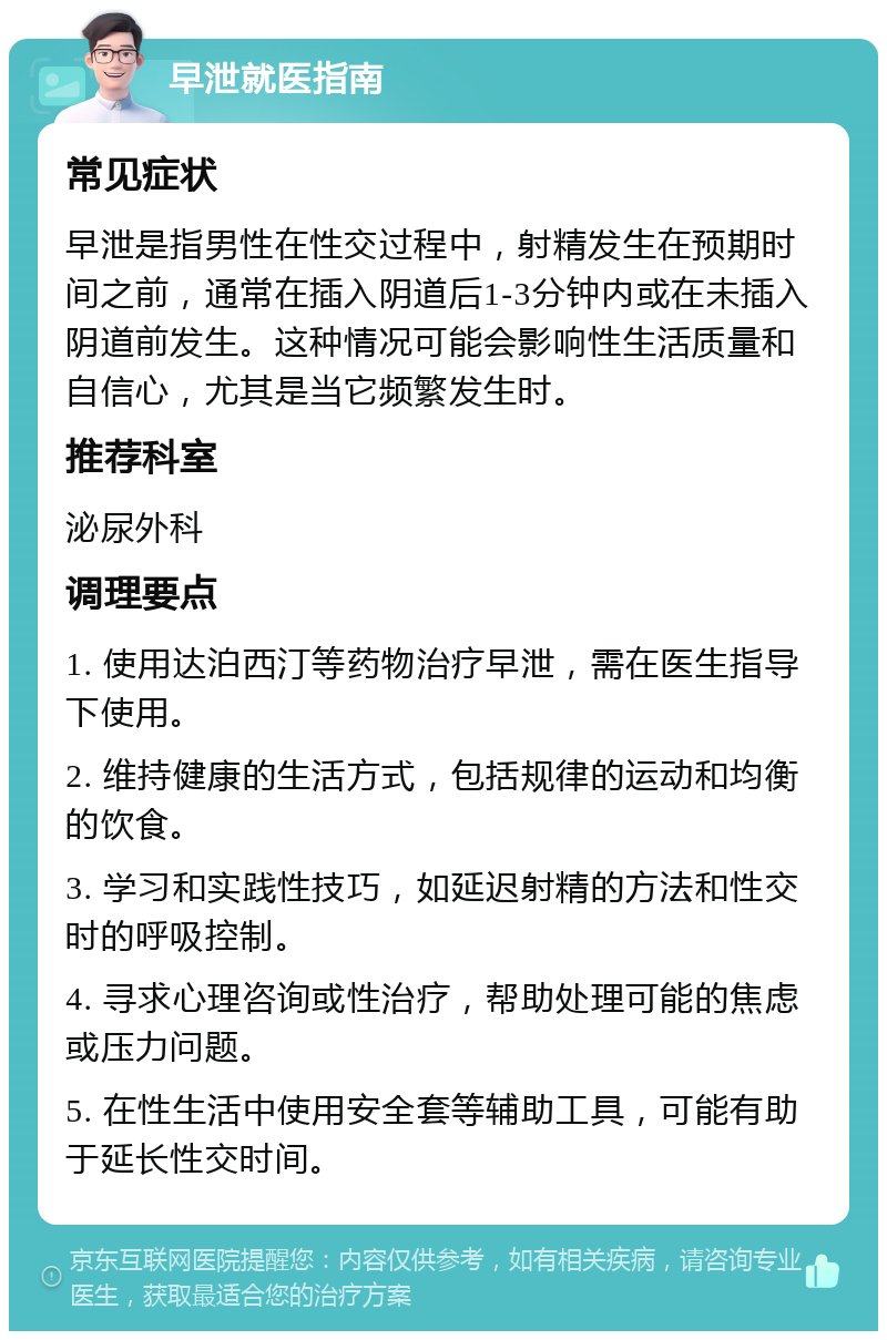 早泄就医指南 常见症状 早泄是指男性在性交过程中，射精发生在预期时间之前，通常在插入阴道后1-3分钟内或在未插入阴道前发生。这种情况可能会影响性生活质量和自信心，尤其是当它频繁发生时。 推荐科室 泌尿外科 调理要点 1. 使用达泊西汀等药物治疗早泄，需在医生指导下使用。 2. 维持健康的生活方式，包括规律的运动和均衡的饮食。 3. 学习和实践性技巧，如延迟射精的方法和性交时的呼吸控制。 4. 寻求心理咨询或性治疗，帮助处理可能的焦虑或压力问题。 5. 在性生活中使用安全套等辅助工具，可能有助于延长性交时间。