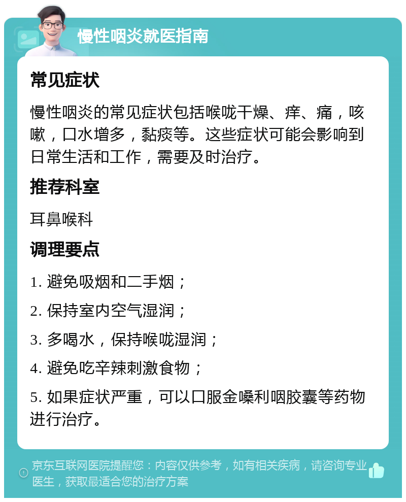 慢性咽炎就医指南 常见症状 慢性咽炎的常见症状包括喉咙干燥、痒、痛，咳嗽，口水增多，黏痰等。这些症状可能会影响到日常生活和工作，需要及时治疗。 推荐科室 耳鼻喉科 调理要点 1. 避免吸烟和二手烟； 2. 保持室内空气湿润； 3. 多喝水，保持喉咙湿润； 4. 避免吃辛辣刺激食物； 5. 如果症状严重，可以口服金嗓利咽胶囊等药物进行治疗。