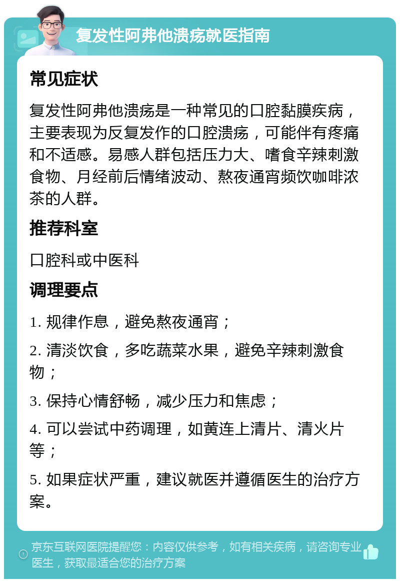 复发性阿弗他溃疡就医指南 常见症状 复发性阿弗他溃疡是一种常见的口腔黏膜疾病，主要表现为反复发作的口腔溃疡，可能伴有疼痛和不适感。易感人群包括压力大、嗜食辛辣刺激食物、月经前后情绪波动、熬夜通宵频饮咖啡浓茶的人群。 推荐科室 口腔科或中医科 调理要点 1. 规律作息，避免熬夜通宵； 2. 清淡饮食，多吃蔬菜水果，避免辛辣刺激食物； 3. 保持心情舒畅，减少压力和焦虑； 4. 可以尝试中药调理，如黄连上清片、清火片等； 5. 如果症状严重，建议就医并遵循医生的治疗方案。