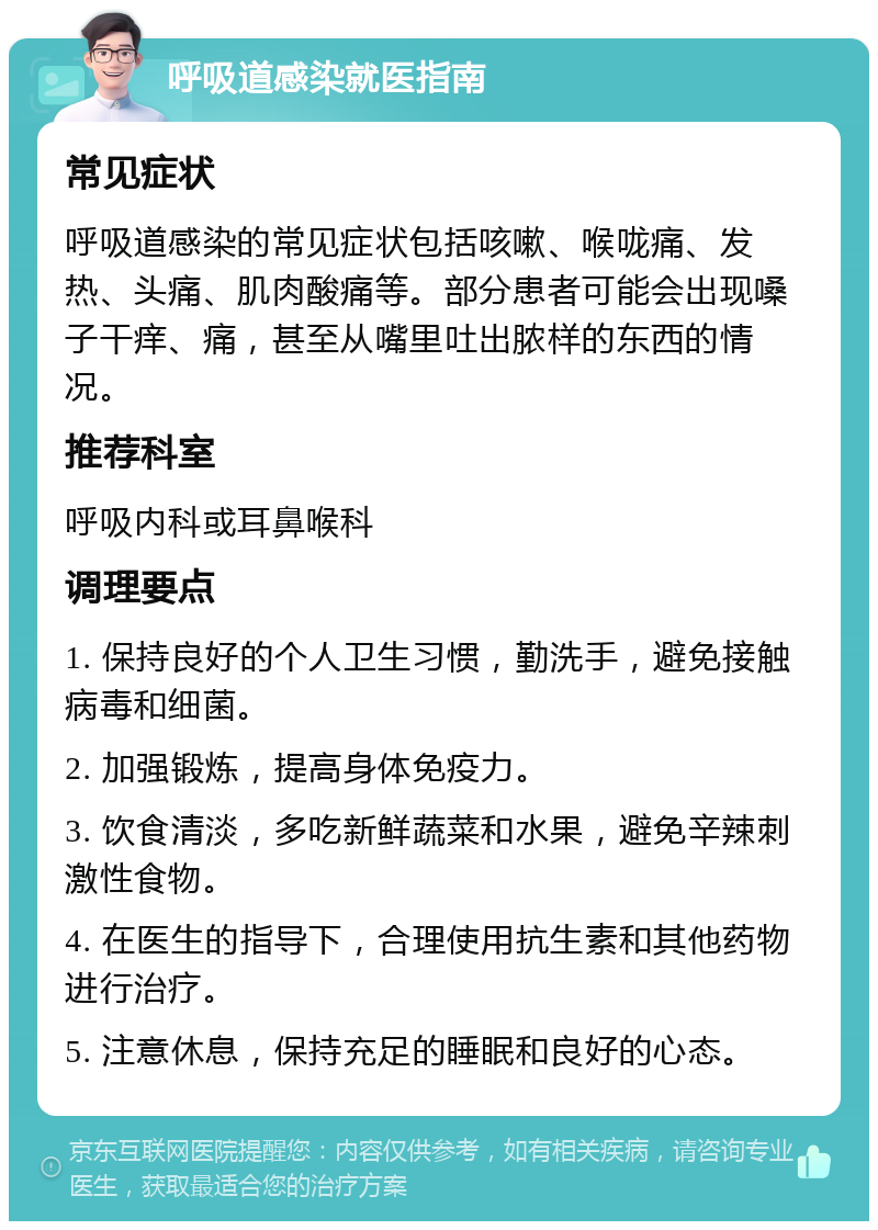 呼吸道感染就医指南 常见症状 呼吸道感染的常见症状包括咳嗽、喉咙痛、发热、头痛、肌肉酸痛等。部分患者可能会出现嗓子干痒、痛，甚至从嘴里吐出脓样的东西的情况。 推荐科室 呼吸内科或耳鼻喉科 调理要点 1. 保持良好的个人卫生习惯，勤洗手，避免接触病毒和细菌。 2. 加强锻炼，提高身体免疫力。 3. 饮食清淡，多吃新鲜蔬菜和水果，避免辛辣刺激性食物。 4. 在医生的指导下，合理使用抗生素和其他药物进行治疗。 5. 注意休息，保持充足的睡眠和良好的心态。