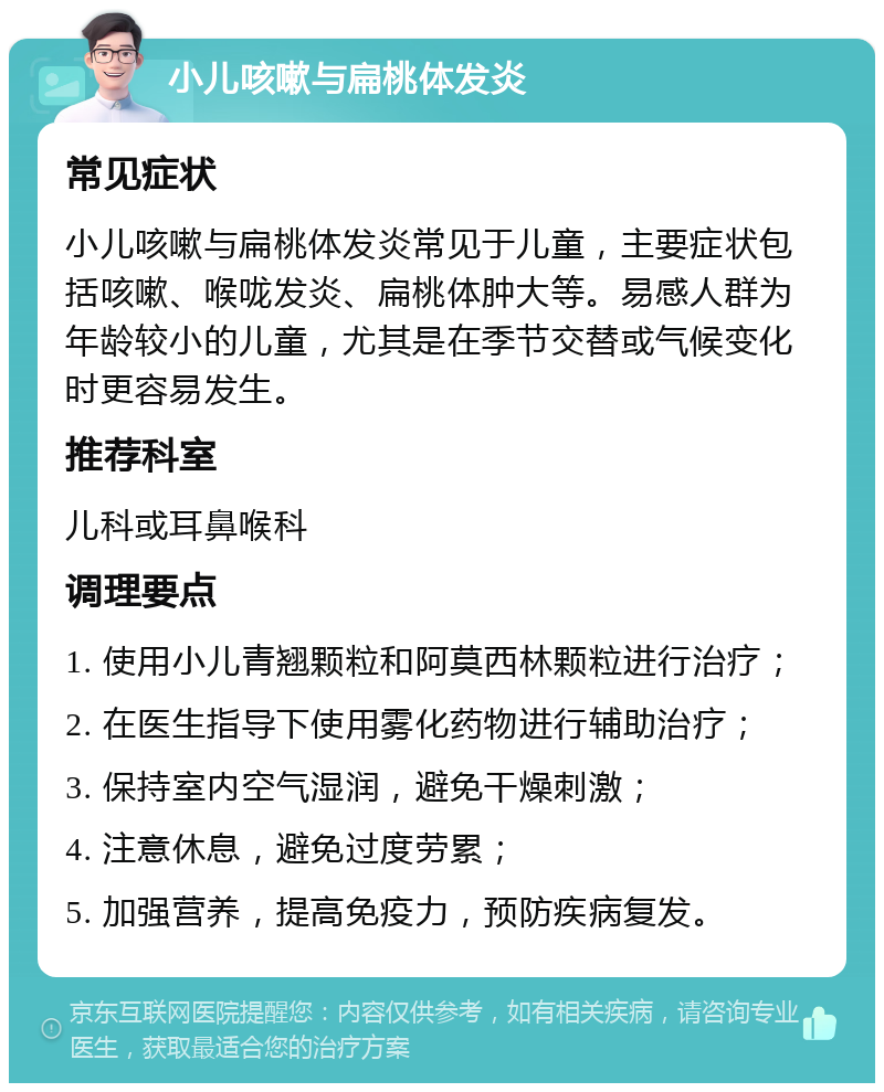 小儿咳嗽与扁桃体发炎 常见症状 小儿咳嗽与扁桃体发炎常见于儿童，主要症状包括咳嗽、喉咙发炎、扁桃体肿大等。易感人群为年龄较小的儿童，尤其是在季节交替或气候变化时更容易发生。 推荐科室 儿科或耳鼻喉科 调理要点 1. 使用小儿青翘颗粒和阿莫西林颗粒进行治疗； 2. 在医生指导下使用雾化药物进行辅助治疗； 3. 保持室内空气湿润，避免干燥刺激； 4. 注意休息，避免过度劳累； 5. 加强营养，提高免疫力，预防疾病复发。