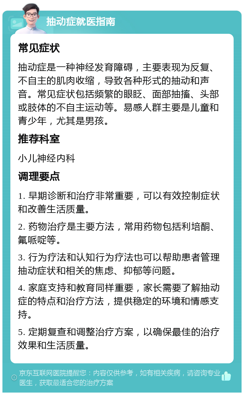 抽动症就医指南 常见症状 抽动症是一种神经发育障碍，主要表现为反复、不自主的肌肉收缩，导致各种形式的抽动和声音。常见症状包括频繁的眼眨、面部抽搐、头部或肢体的不自主运动等。易感人群主要是儿童和青少年，尤其是男孩。 推荐科室 小儿神经内科 调理要点 1. 早期诊断和治疗非常重要，可以有效控制症状和改善生活质量。 2. 药物治疗是主要方法，常用药物包括利培酮、氟哌啶等。 3. 行为疗法和认知行为疗法也可以帮助患者管理抽动症状和相关的焦虑、抑郁等问题。 4. 家庭支持和教育同样重要，家长需要了解抽动症的特点和治疗方法，提供稳定的环境和情感支持。 5. 定期复查和调整治疗方案，以确保最佳的治疗效果和生活质量。