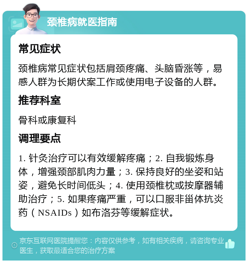 颈椎病就医指南 常见症状 颈椎病常见症状包括肩颈疼痛、头脑昏涨等，易感人群为长期伏案工作或使用电子设备的人群。 推荐科室 骨科或康复科 调理要点 1. 针灸治疗可以有效缓解疼痛；2. 自我锻炼身体，增强颈部肌肉力量；3. 保持良好的坐姿和站姿，避免长时间低头；4. 使用颈椎枕或按摩器辅助治疗；5. 如果疼痛严重，可以口服非甾体抗炎药（NSAIDs）如布洛芬等缓解症状。