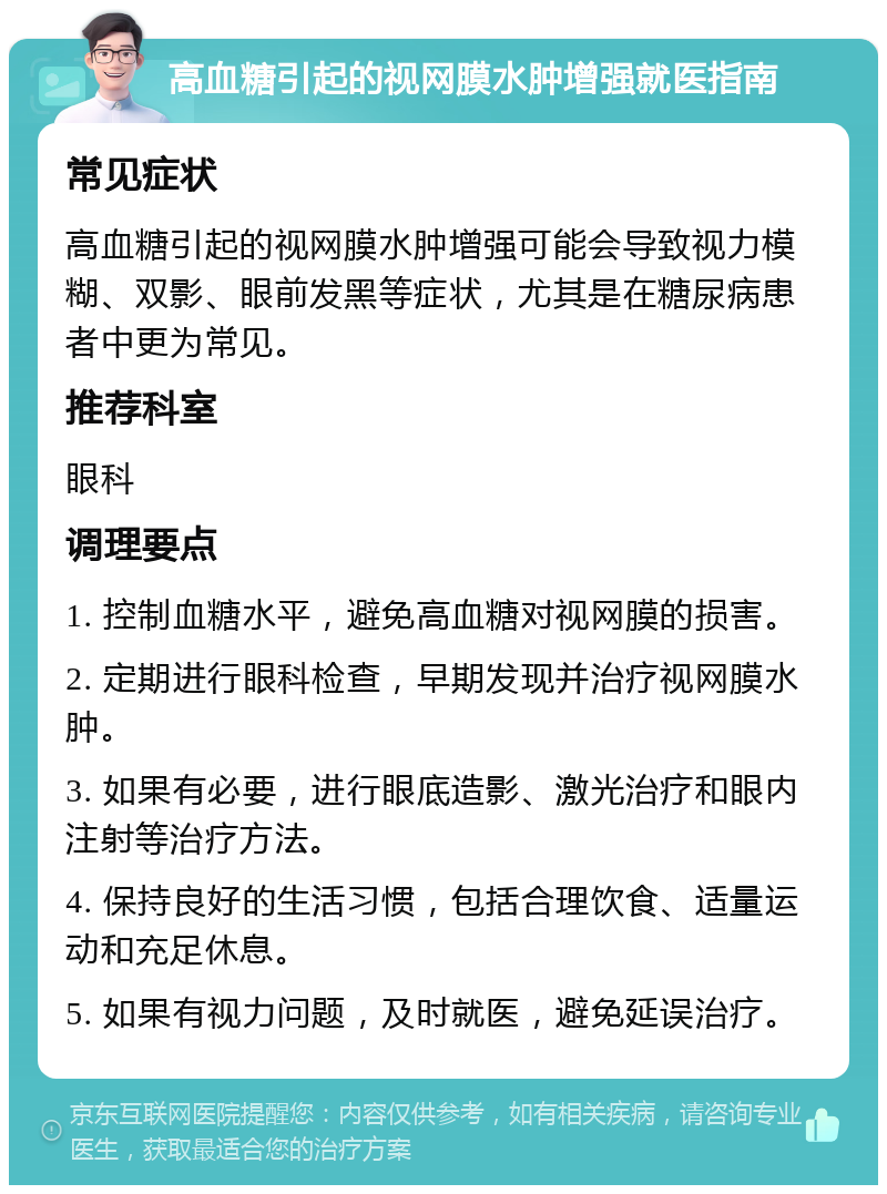 高血糖引起的视网膜水肿增强就医指南 常见症状 高血糖引起的视网膜水肿增强可能会导致视力模糊、双影、眼前发黑等症状，尤其是在糖尿病患者中更为常见。 推荐科室 眼科 调理要点 1. 控制血糖水平，避免高血糖对视网膜的损害。 2. 定期进行眼科检查，早期发现并治疗视网膜水肿。 3. 如果有必要，进行眼底造影、激光治疗和眼内注射等治疗方法。 4. 保持良好的生活习惯，包括合理饮食、适量运动和充足休息。 5. 如果有视力问题，及时就医，避免延误治疗。