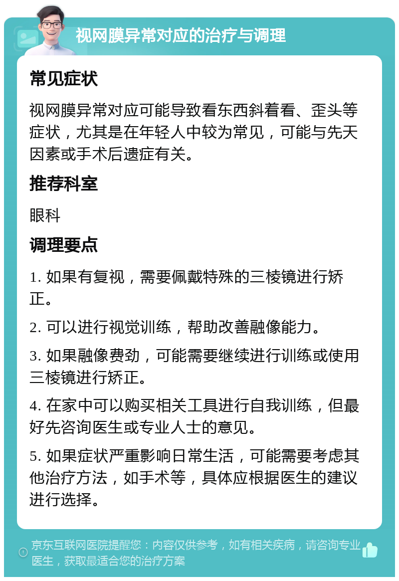 视网膜异常对应的治疗与调理 常见症状 视网膜异常对应可能导致看东西斜着看、歪头等症状，尤其是在年轻人中较为常见，可能与先天因素或手术后遗症有关。 推荐科室 眼科 调理要点 1. 如果有复视，需要佩戴特殊的三棱镜进行矫正。 2. 可以进行视觉训练，帮助改善融像能力。 3. 如果融像费劲，可能需要继续进行训练或使用三棱镜进行矫正。 4. 在家中可以购买相关工具进行自我训练，但最好先咨询医生或专业人士的意见。 5. 如果症状严重影响日常生活，可能需要考虑其他治疗方法，如手术等，具体应根据医生的建议进行选择。