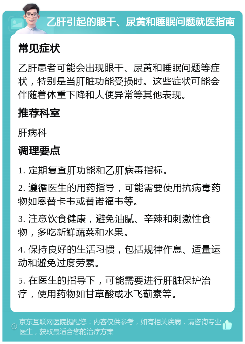 乙肝引起的眼干、尿黄和睡眠问题就医指南 常见症状 乙肝患者可能会出现眼干、尿黄和睡眠问题等症状，特别是当肝脏功能受损时。这些症状可能会伴随着体重下降和大便异常等其他表现。 推荐科室 肝病科 调理要点 1. 定期复查肝功能和乙肝病毒指标。 2. 遵循医生的用药指导，可能需要使用抗病毒药物如恩替卡韦或替诺福韦等。 3. 注意饮食健康，避免油腻、辛辣和刺激性食物，多吃新鲜蔬菜和水果。 4. 保持良好的生活习惯，包括规律作息、适量运动和避免过度劳累。 5. 在医生的指导下，可能需要进行肝脏保护治疗，使用药物如甘草酸或水飞蓟素等。