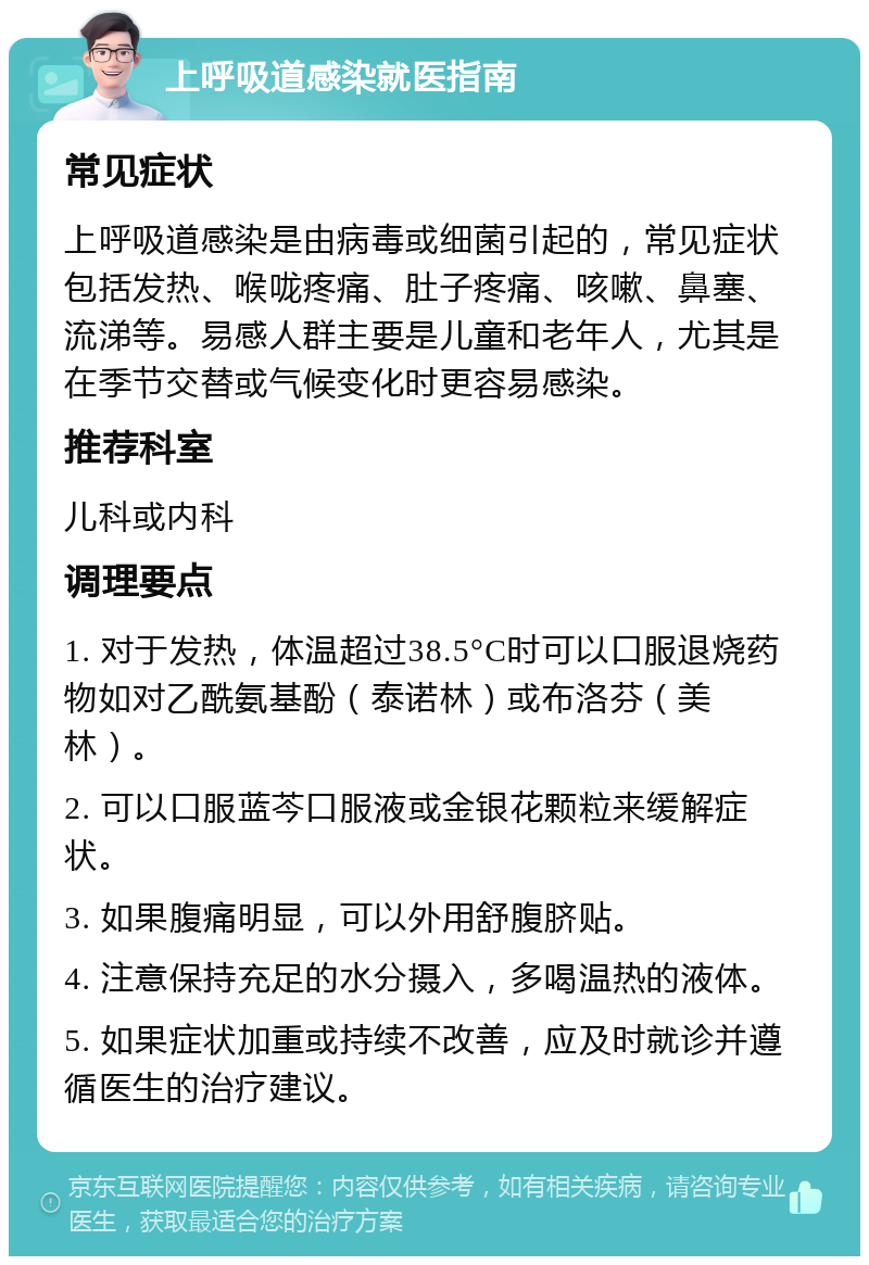 上呼吸道感染就医指南 常见症状 上呼吸道感染是由病毒或细菌引起的，常见症状包括发热、喉咙疼痛、肚子疼痛、咳嗽、鼻塞、流涕等。易感人群主要是儿童和老年人，尤其是在季节交替或气候变化时更容易感染。 推荐科室 儿科或内科 调理要点 1. 对于发热，体温超过38.5°C时可以口服退烧药物如对乙酰氨基酚（泰诺林）或布洛芬（美林）。 2. 可以口服蓝芩口服液或金银花颗粒来缓解症状。 3. 如果腹痛明显，可以外用舒腹脐贴。 4. 注意保持充足的水分摄入，多喝温热的液体。 5. 如果症状加重或持续不改善，应及时就诊并遵循医生的治疗建议。