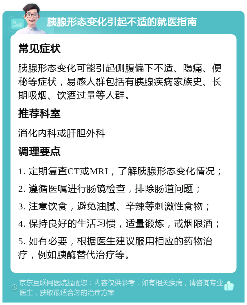 胰腺形态变化引起不适的就医指南 常见症状 胰腺形态变化可能引起侧腹偏下不适、隐痛、便秘等症状，易感人群包括有胰腺疾病家族史、长期吸烟、饮酒过量等人群。 推荐科室 消化内科或肝胆外科 调理要点 1. 定期复查CT或MRI，了解胰腺形态变化情况； 2. 遵循医嘱进行肠镜检查，排除肠道问题； 3. 注意饮食，避免油腻、辛辣等刺激性食物； 4. 保持良好的生活习惯，适量锻炼，戒烟限酒； 5. 如有必要，根据医生建议服用相应的药物治疗，例如胰酶替代治疗等。