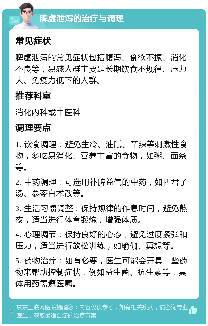 脾虚泄泻的治疗与调理 常见症状 脾虚泄泻的常见症状包括腹泻、食欲不振、消化不良等，易感人群主要是长期饮食不规律、压力大、免疫力低下的人群。 推荐科室 消化内科或中医科 调理要点 1. 饮食调理：避免生冷、油腻、辛辣等刺激性食物，多吃易消化、营养丰富的食物，如粥、面条等。 2. 中药调理：可选用补脾益气的中药，如四君子汤、参苓白术散等。 3. 生活习惯调整：保持规律的作息时间，避免熬夜，适当进行体育锻炼，增强体质。 4. 心理调节：保持良好的心态，避免过度紧张和压力，适当进行放松训练，如瑜伽、冥想等。 5. 药物治疗：如有必要，医生可能会开具一些药物来帮助控制症状，例如益生菌、抗生素等，具体用药需遵医嘱。