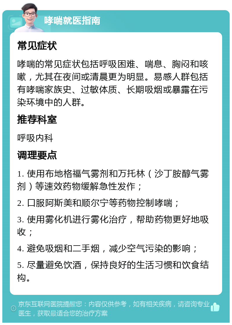 哮喘就医指南 常见症状 哮喘的常见症状包括呼吸困难、喘息、胸闷和咳嗽，尤其在夜间或清晨更为明显。易感人群包括有哮喘家族史、过敏体质、长期吸烟或暴露在污染环境中的人群。 推荐科室 呼吸内科 调理要点 1. 使用布地格福气雾剂和万托林（沙丁胺醇气雾剂）等速效药物缓解急性发作； 2. 口服阿斯美和顺尔宁等药物控制哮喘； 3. 使用雾化机进行雾化治疗，帮助药物更好地吸收； 4. 避免吸烟和二手烟，减少空气污染的影响； 5. 尽量避免饮酒，保持良好的生活习惯和饮食结构。