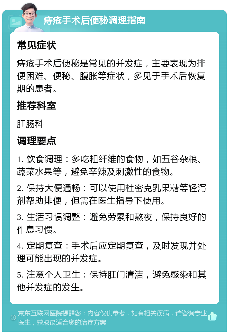 痔疮手术后便秘调理指南 常见症状 痔疮手术后便秘是常见的并发症，主要表现为排便困难、便秘、腹胀等症状，多见于手术后恢复期的患者。 推荐科室 肛肠科 调理要点 1. 饮食调理：多吃粗纤维的食物，如五谷杂粮、蔬菜水果等，避免辛辣及刺激性的食物。 2. 保持大便通畅：可以使用杜密克乳果糖等轻泻剂帮助排便，但需在医生指导下使用。 3. 生活习惯调整：避免劳累和熬夜，保持良好的作息习惯。 4. 定期复查：手术后应定期复查，及时发现并处理可能出现的并发症。 5. 注意个人卫生：保持肛门清洁，避免感染和其他并发症的发生。