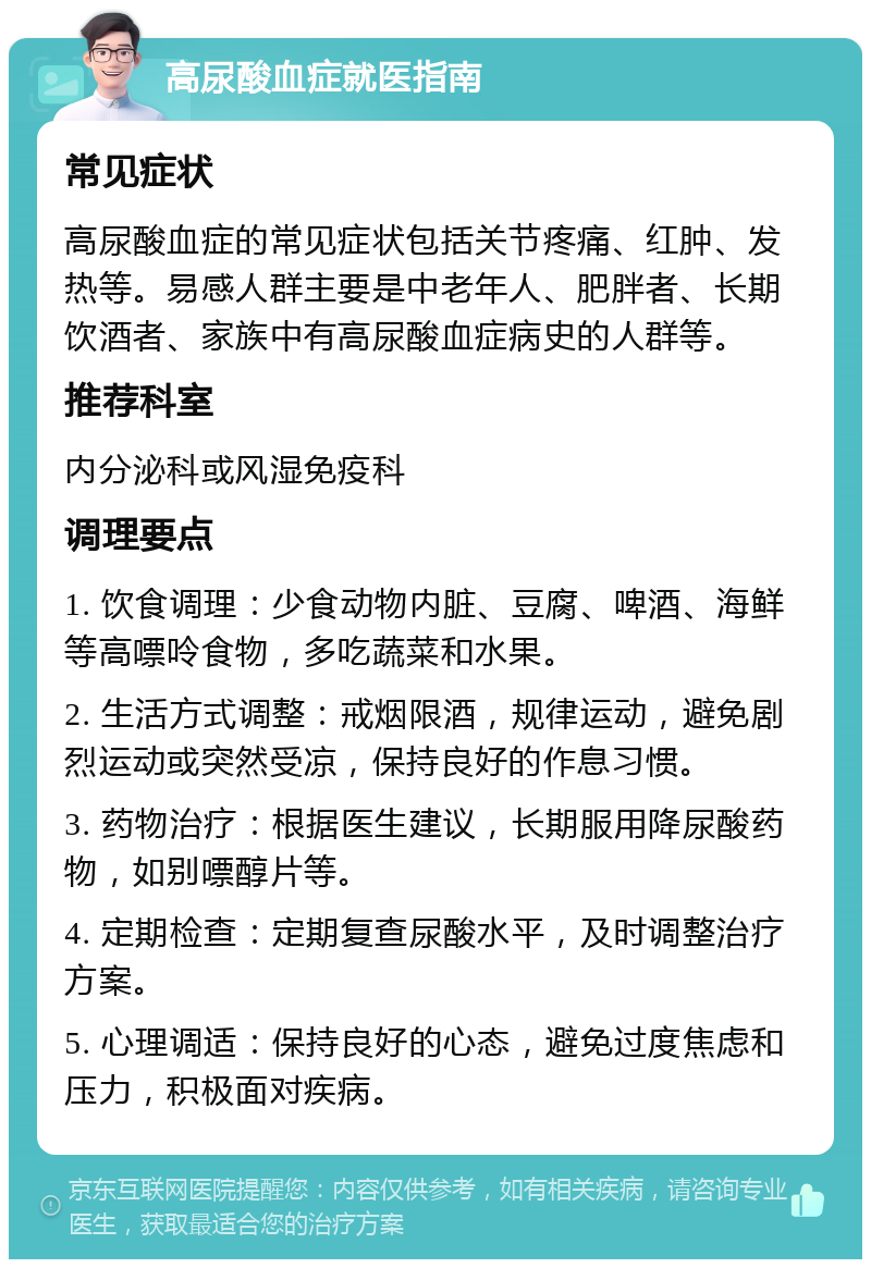 高尿酸血症就医指南 常见症状 高尿酸血症的常见症状包括关节疼痛、红肿、发热等。易感人群主要是中老年人、肥胖者、长期饮酒者、家族中有高尿酸血症病史的人群等。 推荐科室 内分泌科或风湿免疫科 调理要点 1. 饮食调理：少食动物内脏、豆腐、啤酒、海鲜等高嘌呤食物，多吃蔬菜和水果。 2. 生活方式调整：戒烟限酒，规律运动，避免剧烈运动或突然受凉，保持良好的作息习惯。 3. 药物治疗：根据医生建议，长期服用降尿酸药物，如别嘌醇片等。 4. 定期检查：定期复查尿酸水平，及时调整治疗方案。 5. 心理调适：保持良好的心态，避免过度焦虑和压力，积极面对疾病。