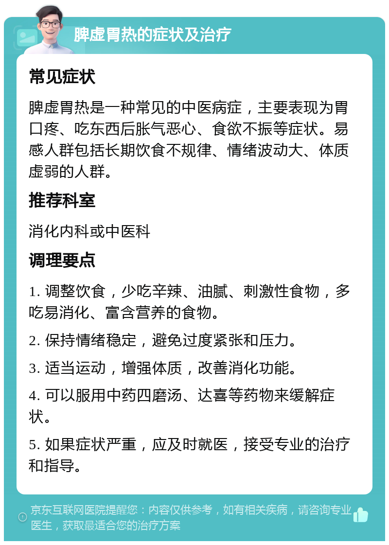 脾虚胃热的症状及治疗 常见症状 脾虚胃热是一种常见的中医病症，主要表现为胃口疼、吃东西后胀气恶心、食欲不振等症状。易感人群包括长期饮食不规律、情绪波动大、体质虚弱的人群。 推荐科室 消化内科或中医科 调理要点 1. 调整饮食，少吃辛辣、油腻、刺激性食物，多吃易消化、富含营养的食物。 2. 保持情绪稳定，避免过度紧张和压力。 3. 适当运动，增强体质，改善消化功能。 4. 可以服用中药四磨汤、达喜等药物来缓解症状。 5. 如果症状严重，应及时就医，接受专业的治疗和指导。