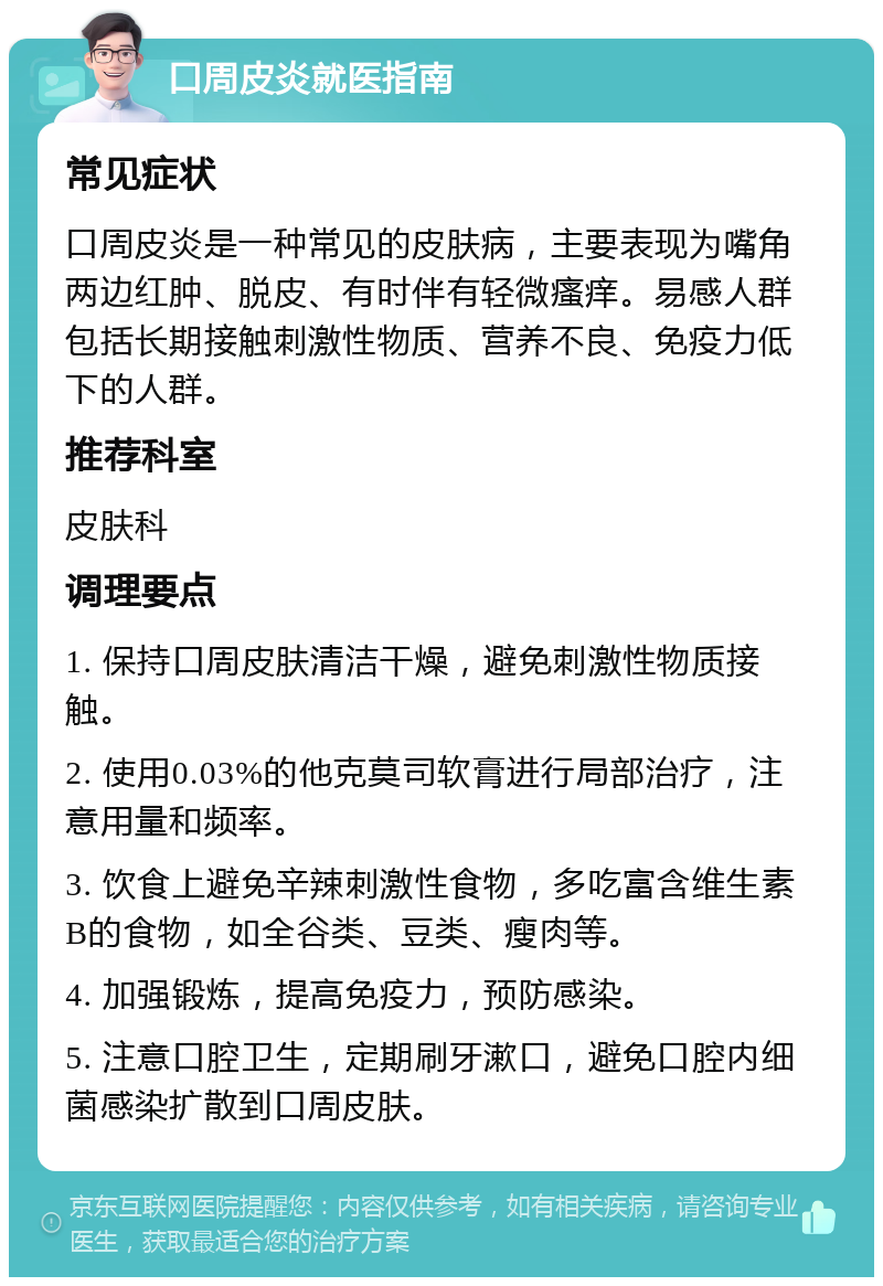 口周皮炎就医指南 常见症状 口周皮炎是一种常见的皮肤病，主要表现为嘴角两边红肿、脱皮、有时伴有轻微瘙痒。易感人群包括长期接触刺激性物质、营养不良、免疫力低下的人群。 推荐科室 皮肤科 调理要点 1. 保持口周皮肤清洁干燥，避免刺激性物质接触。 2. 使用0.03%的他克莫司软膏进行局部治疗，注意用量和频率。 3. 饮食上避免辛辣刺激性食物，多吃富含维生素B的食物，如全谷类、豆类、瘦肉等。 4. 加强锻炼，提高免疫力，预防感染。 5. 注意口腔卫生，定期刷牙漱口，避免口腔内细菌感染扩散到口周皮肤。