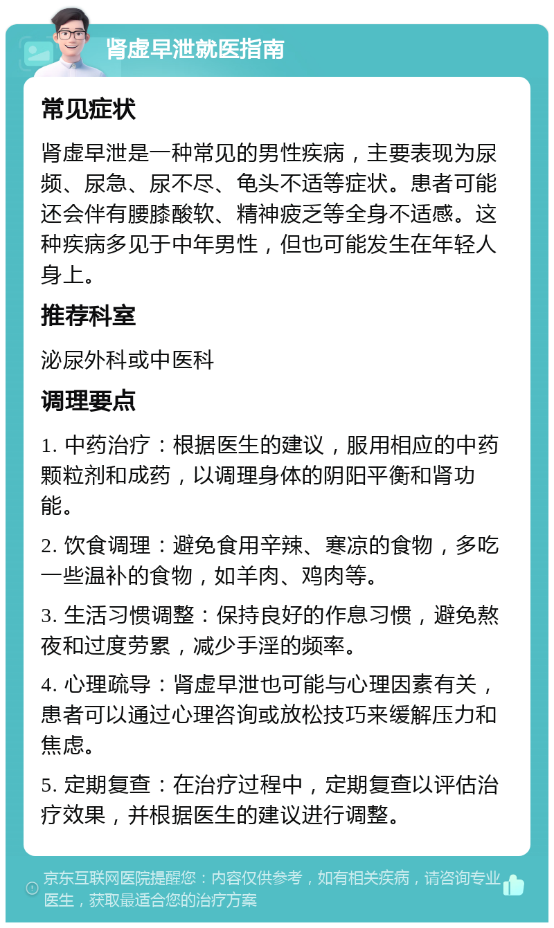 肾虚早泄就医指南 常见症状 肾虚早泄是一种常见的男性疾病，主要表现为尿频、尿急、尿不尽、龟头不适等症状。患者可能还会伴有腰膝酸软、精神疲乏等全身不适感。这种疾病多见于中年男性，但也可能发生在年轻人身上。 推荐科室 泌尿外科或中医科 调理要点 1. 中药治疗：根据医生的建议，服用相应的中药颗粒剂和成药，以调理身体的阴阳平衡和肾功能。 2. 饮食调理：避免食用辛辣、寒凉的食物，多吃一些温补的食物，如羊肉、鸡肉等。 3. 生活习惯调整：保持良好的作息习惯，避免熬夜和过度劳累，减少手淫的频率。 4. 心理疏导：肾虚早泄也可能与心理因素有关，患者可以通过心理咨询或放松技巧来缓解压力和焦虑。 5. 定期复查：在治疗过程中，定期复查以评估治疗效果，并根据医生的建议进行调整。