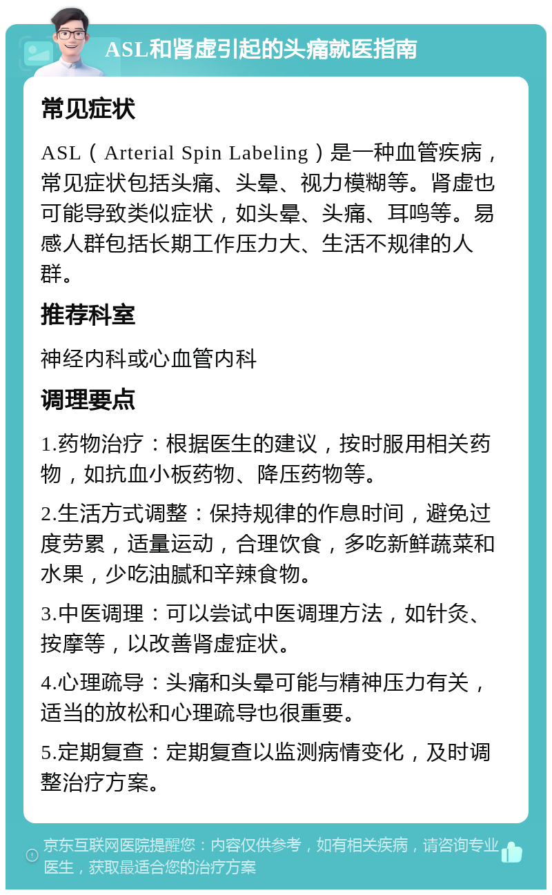 ASL和肾虚引起的头痛就医指南 常见症状 ASL（Arterial Spin Labeling）是一种血管疾病，常见症状包括头痛、头晕、视力模糊等。肾虚也可能导致类似症状，如头晕、头痛、耳鸣等。易感人群包括长期工作压力大、生活不规律的人群。 推荐科室 神经内科或心血管内科 调理要点 1.药物治疗：根据医生的建议，按时服用相关药物，如抗血小板药物、降压药物等。 2.生活方式调整：保持规律的作息时间，避免过度劳累，适量运动，合理饮食，多吃新鲜蔬菜和水果，少吃油腻和辛辣食物。 3.中医调理：可以尝试中医调理方法，如针灸、按摩等，以改善肾虚症状。 4.心理疏导：头痛和头晕可能与精神压力有关，适当的放松和心理疏导也很重要。 5.定期复查：定期复查以监测病情变化，及时调整治疗方案。