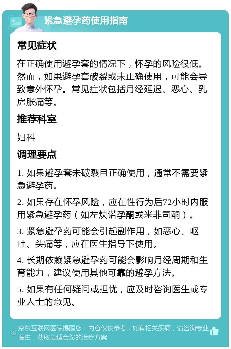 紧急避孕药使用指南 常见症状 在正确使用避孕套的情况下，怀孕的风险很低。然而，如果避孕套破裂或未正确使用，可能会导致意外怀孕。常见症状包括月经延迟、恶心、乳房胀痛等。 推荐科室 妇科 调理要点 1. 如果避孕套未破裂且正确使用，通常不需要紧急避孕药。 2. 如果存在怀孕风险，应在性行为后72小时内服用紧急避孕药（如左炔诺孕酮或米非司酮）。 3. 紧急避孕药可能会引起副作用，如恶心、呕吐、头痛等，应在医生指导下使用。 4. 长期依赖紧急避孕药可能会影响月经周期和生育能力，建议使用其他可靠的避孕方法。 5. 如果有任何疑问或担忧，应及时咨询医生或专业人士的意见。