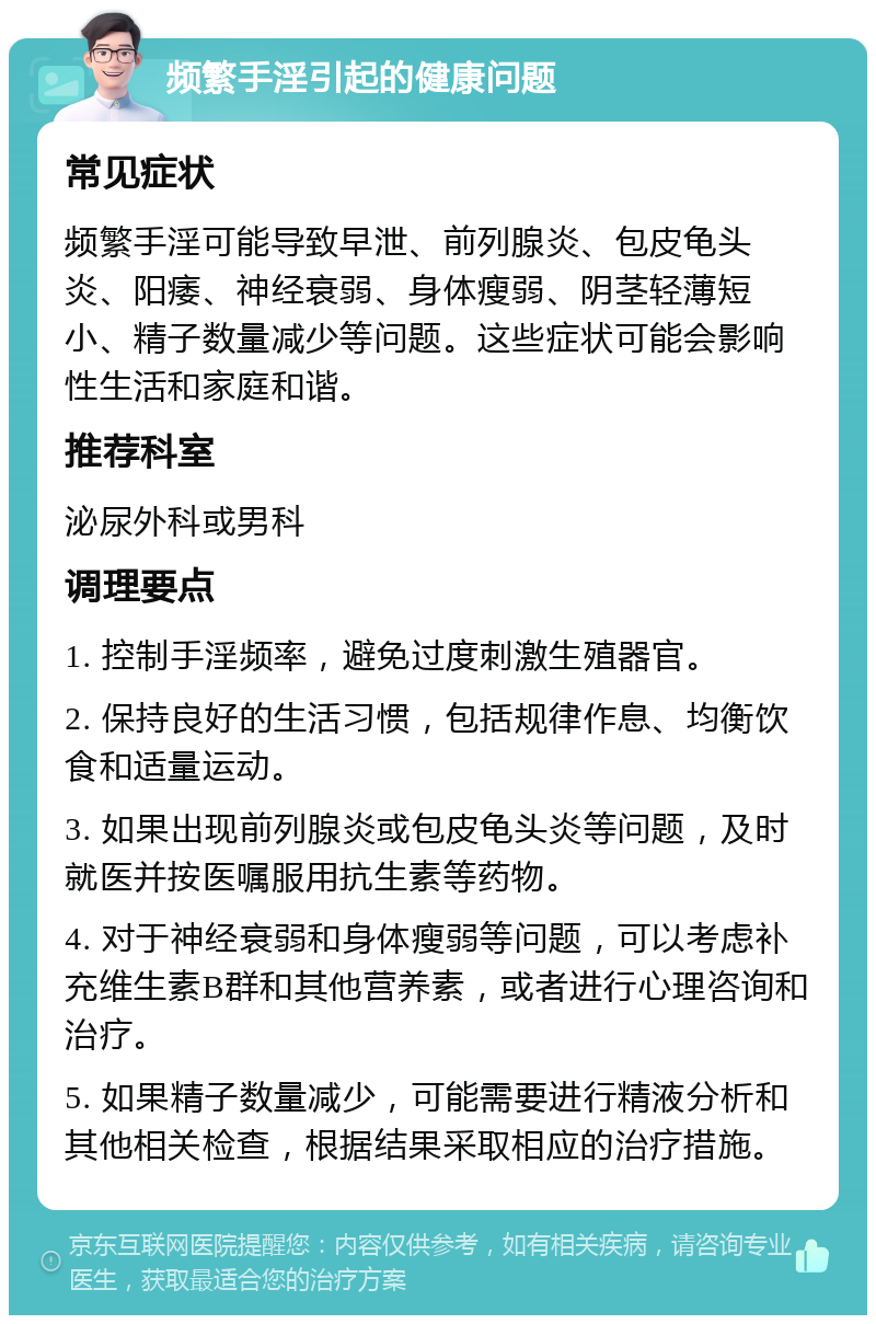 频繁手淫引起的健康问题 常见症状 频繁手淫可能导致早泄、前列腺炎、包皮龟头炎、阳痿、神经衰弱、身体瘦弱、阴茎轻薄短小、精子数量减少等问题。这些症状可能会影响性生活和家庭和谐。 推荐科室 泌尿外科或男科 调理要点 1. 控制手淫频率，避免过度刺激生殖器官。 2. 保持良好的生活习惯，包括规律作息、均衡饮食和适量运动。 3. 如果出现前列腺炎或包皮龟头炎等问题，及时就医并按医嘱服用抗生素等药物。 4. 对于神经衰弱和身体瘦弱等问题，可以考虑补充维生素B群和其他营养素，或者进行心理咨询和治疗。 5. 如果精子数量减少，可能需要进行精液分析和其他相关检查，根据结果采取相应的治疗措施。