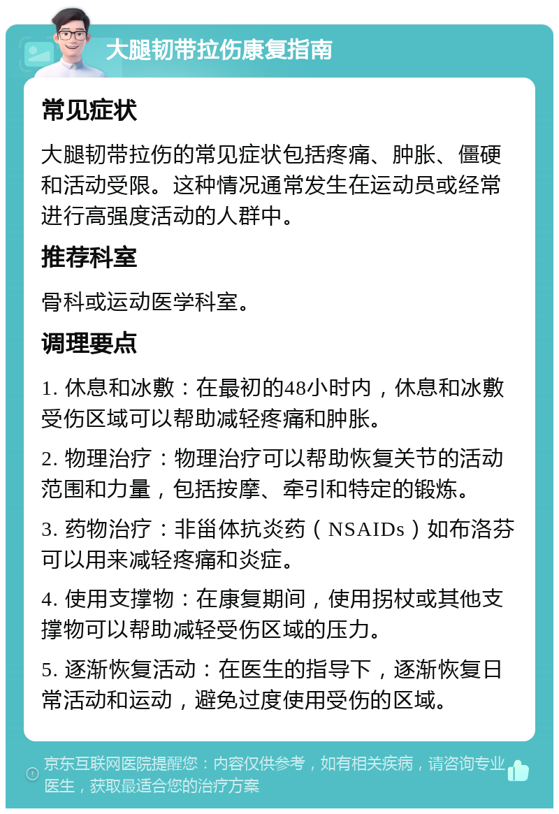 大腿韧带拉伤康复指南 常见症状 大腿韧带拉伤的常见症状包括疼痛、肿胀、僵硬和活动受限。这种情况通常发生在运动员或经常进行高强度活动的人群中。 推荐科室 骨科或运动医学科室。 调理要点 1. 休息和冰敷：在最初的48小时内，休息和冰敷受伤区域可以帮助减轻疼痛和肿胀。 2. 物理治疗：物理治疗可以帮助恢复关节的活动范围和力量，包括按摩、牵引和特定的锻炼。 3. 药物治疗：非甾体抗炎药（NSAIDs）如布洛芬可以用来减轻疼痛和炎症。 4. 使用支撑物：在康复期间，使用拐杖或其他支撑物可以帮助减轻受伤区域的压力。 5. 逐渐恢复活动：在医生的指导下，逐渐恢复日常活动和运动，避免过度使用受伤的区域。