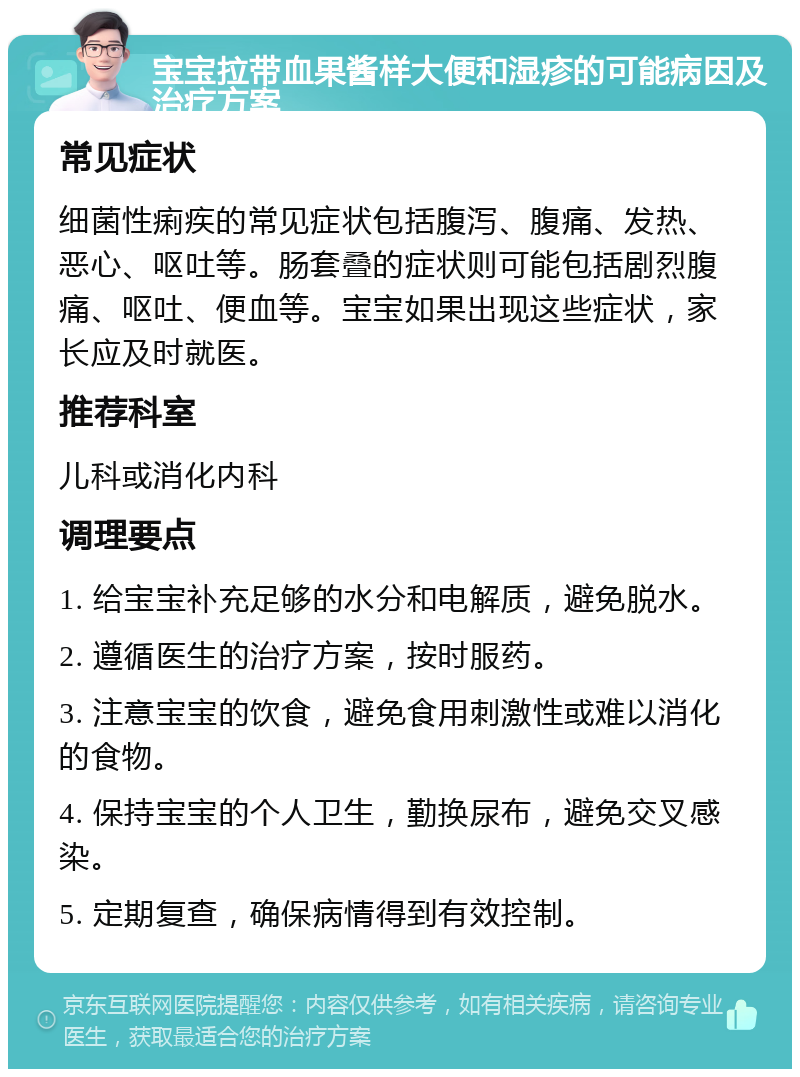 宝宝拉带血果酱样大便和湿疹的可能病因及治疗方案 常见症状 细菌性痢疾的常见症状包括腹泻、腹痛、发热、恶心、呕吐等。肠套叠的症状则可能包括剧烈腹痛、呕吐、便血等。宝宝如果出现这些症状，家长应及时就医。 推荐科室 儿科或消化内科 调理要点 1. 给宝宝补充足够的水分和电解质，避免脱水。 2. 遵循医生的治疗方案，按时服药。 3. 注意宝宝的饮食，避免食用刺激性或难以消化的食物。 4. 保持宝宝的个人卫生，勤换尿布，避免交叉感染。 5. 定期复查，确保病情得到有效控制。