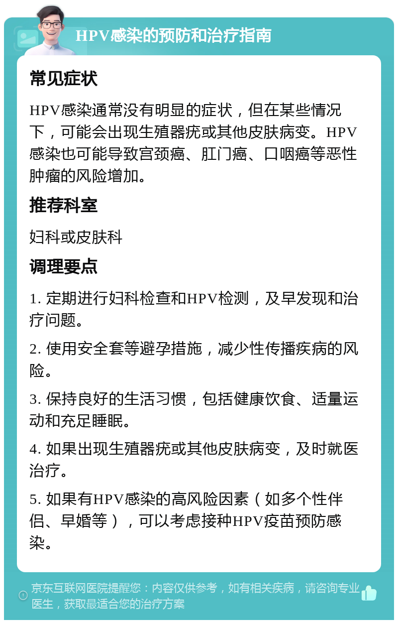 HPV感染的预防和治疗指南 常见症状 HPV感染通常没有明显的症状，但在某些情况下，可能会出现生殖器疣或其他皮肤病变。HPV感染也可能导致宫颈癌、肛门癌、口咽癌等恶性肿瘤的风险增加。 推荐科室 妇科或皮肤科 调理要点 1. 定期进行妇科检查和HPV检测，及早发现和治疗问题。 2. 使用安全套等避孕措施，减少性传播疾病的风险。 3. 保持良好的生活习惯，包括健康饮食、适量运动和充足睡眠。 4. 如果出现生殖器疣或其他皮肤病变，及时就医治疗。 5. 如果有HPV感染的高风险因素（如多个性伴侣、早婚等），可以考虑接种HPV疫苗预防感染。