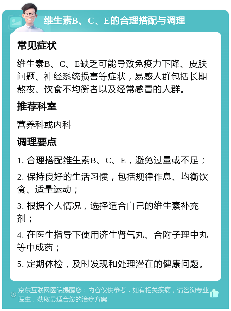 维生素B、C、E的合理搭配与调理 常见症状 维生素B、C、E缺乏可能导致免疫力下降、皮肤问题、神经系统损害等症状，易感人群包括长期熬夜、饮食不均衡者以及经常感冒的人群。 推荐科室 营养科或内科 调理要点 1. 合理搭配维生素B、C、E，避免过量或不足； 2. 保持良好的生活习惯，包括规律作息、均衡饮食、适量运动； 3. 根据个人情况，选择适合自己的维生素补充剂； 4. 在医生指导下使用济生肾气丸、合附子理中丸等中成药； 5. 定期体检，及时发现和处理潜在的健康问题。