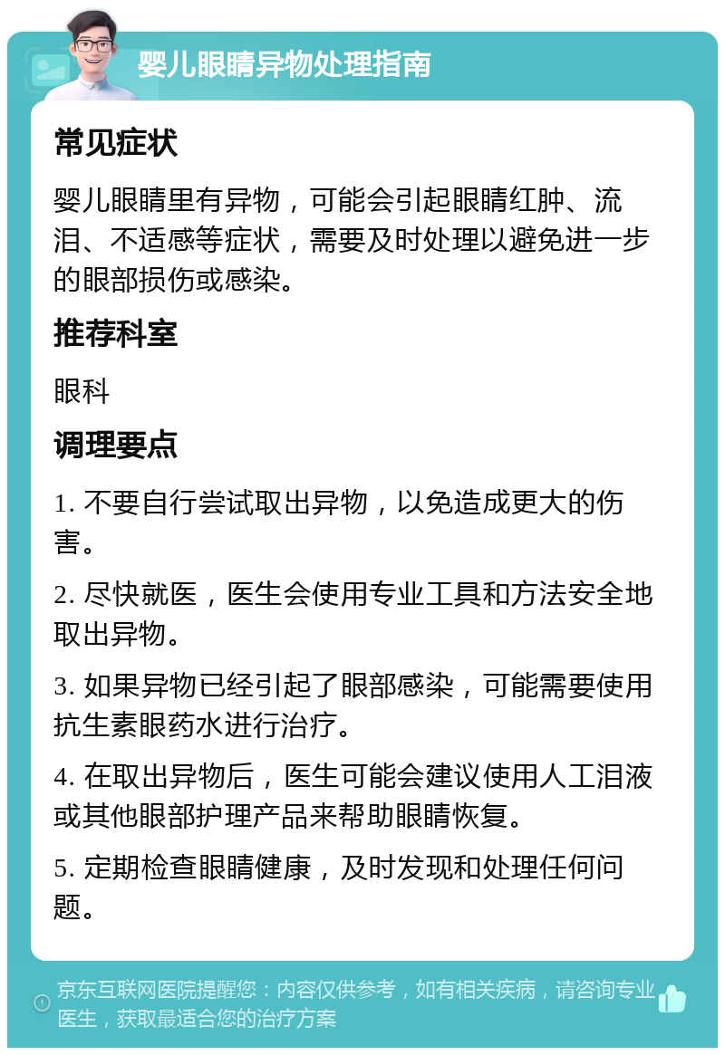 婴儿眼睛异物处理指南 常见症状 婴儿眼睛里有异物，可能会引起眼睛红肿、流泪、不适感等症状，需要及时处理以避免进一步的眼部损伤或感染。 推荐科室 眼科 调理要点 1. 不要自行尝试取出异物，以免造成更大的伤害。 2. 尽快就医，医生会使用专业工具和方法安全地取出异物。 3. 如果异物已经引起了眼部感染，可能需要使用抗生素眼药水进行治疗。 4. 在取出异物后，医生可能会建议使用人工泪液或其他眼部护理产品来帮助眼睛恢复。 5. 定期检查眼睛健康，及时发现和处理任何问题。