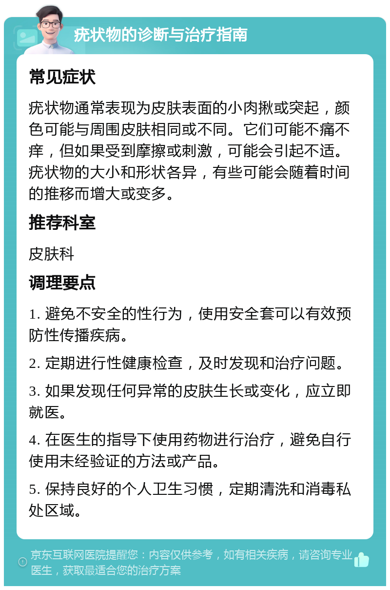 疣状物的诊断与治疗指南 常见症状 疣状物通常表现为皮肤表面的小肉揪或突起，颜色可能与周围皮肤相同或不同。它们可能不痛不痒，但如果受到摩擦或刺激，可能会引起不适。疣状物的大小和形状各异，有些可能会随着时间的推移而增大或变多。 推荐科室 皮肤科 调理要点 1. 避免不安全的性行为，使用安全套可以有效预防性传播疾病。 2. 定期进行性健康检查，及时发现和治疗问题。 3. 如果发现任何异常的皮肤生长或变化，应立即就医。 4. 在医生的指导下使用药物进行治疗，避免自行使用未经验证的方法或产品。 5. 保持良好的个人卫生习惯，定期清洗和消毒私处区域。