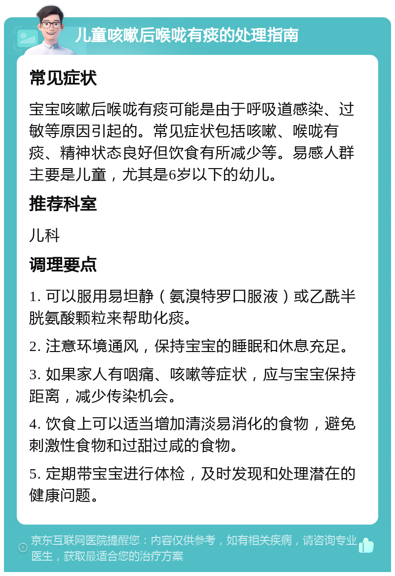 儿童咳嗽后喉咙有痰的处理指南 常见症状 宝宝咳嗽后喉咙有痰可能是由于呼吸道感染、过敏等原因引起的。常见症状包括咳嗽、喉咙有痰、精神状态良好但饮食有所减少等。易感人群主要是儿童，尤其是6岁以下的幼儿。 推荐科室 儿科 调理要点 1. 可以服用易坦静（氨溴特罗口服液）或乙酰半胱氨酸颗粒来帮助化痰。 2. 注意环境通风，保持宝宝的睡眠和休息充足。 3. 如果家人有咽痛、咳嗽等症状，应与宝宝保持距离，减少传染机会。 4. 饮食上可以适当增加清淡易消化的食物，避免刺激性食物和过甜过咸的食物。 5. 定期带宝宝进行体检，及时发现和处理潜在的健康问题。