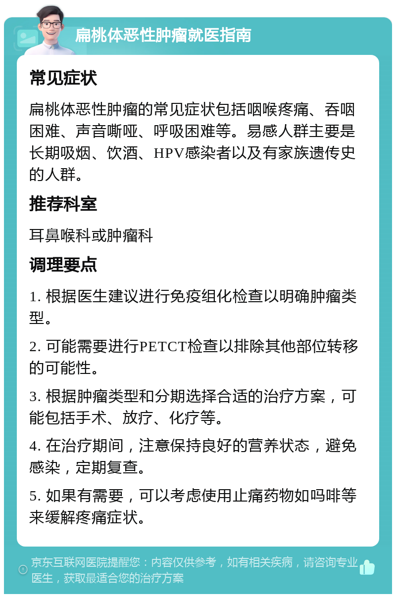 扁桃体恶性肿瘤就医指南 常见症状 扁桃体恶性肿瘤的常见症状包括咽喉疼痛、吞咽困难、声音嘶哑、呼吸困难等。易感人群主要是长期吸烟、饮酒、HPV感染者以及有家族遗传史的人群。 推荐科室 耳鼻喉科或肿瘤科 调理要点 1. 根据医生建议进行免疫组化检查以明确肿瘤类型。 2. 可能需要进行PETCT检查以排除其他部位转移的可能性。 3. 根据肿瘤类型和分期选择合适的治疗方案，可能包括手术、放疗、化疗等。 4. 在治疗期间，注意保持良好的营养状态，避免感染，定期复查。 5. 如果有需要，可以考虑使用止痛药物如吗啡等来缓解疼痛症状。