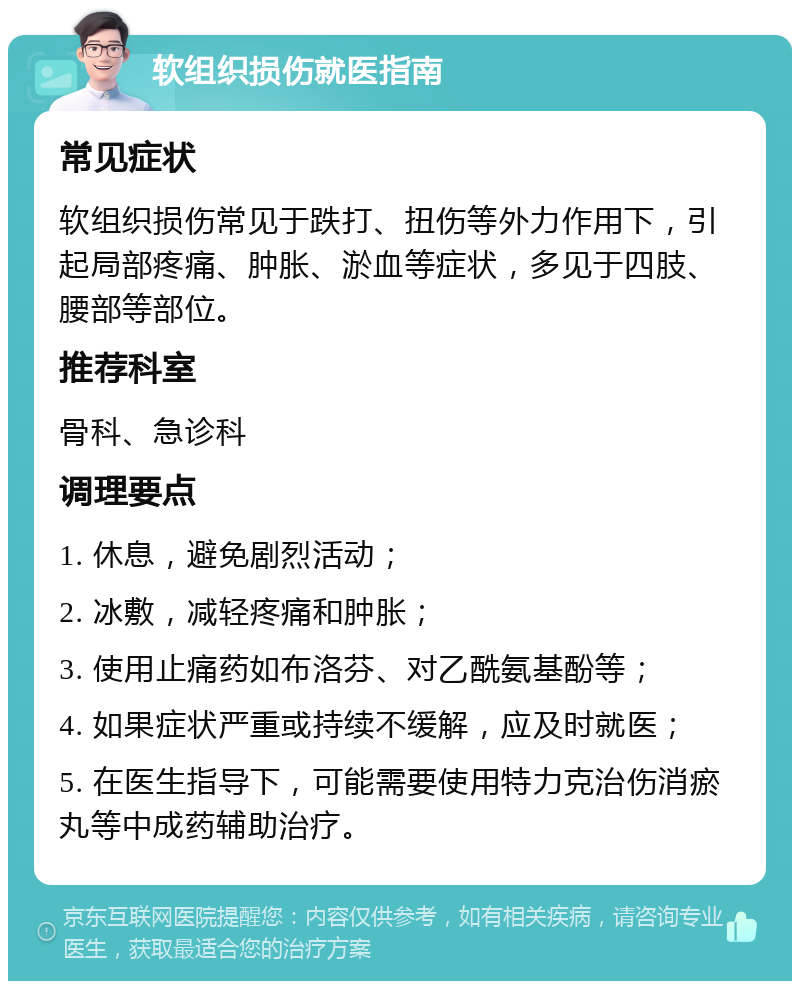 软组织损伤就医指南 常见症状 软组织损伤常见于跌打、扭伤等外力作用下，引起局部疼痛、肿胀、淤血等症状，多见于四肢、腰部等部位。 推荐科室 骨科、急诊科 调理要点 1. 休息，避免剧烈活动； 2. 冰敷，减轻疼痛和肿胀； 3. 使用止痛药如布洛芬、对乙酰氨基酚等； 4. 如果症状严重或持续不缓解，应及时就医； 5. 在医生指导下，可能需要使用特力克治伤消瘀丸等中成药辅助治疗。