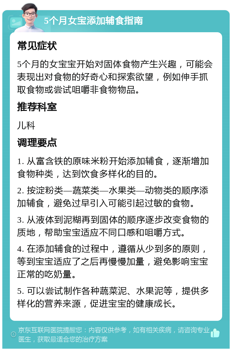 5个月女宝添加辅食指南 常见症状 5个月的女宝宝开始对固体食物产生兴趣，可能会表现出对食物的好奇心和探索欲望，例如伸手抓取食物或尝试咀嚼非食物物品。 推荐科室 儿科 调理要点 1. 从富含铁的原味米粉开始添加辅食，逐渐增加食物种类，达到饮食多样化的目的。 2. 按淀粉类—蔬菜类—水果类—动物类的顺序添加辅食，避免过早引入可能引起过敏的食物。 3. 从液体到泥糊再到固体的顺序逐步改变食物的质地，帮助宝宝适应不同口感和咀嚼方式。 4. 在添加辅食的过程中，遵循从少到多的原则，等到宝宝适应了之后再慢慢加量，避免影响宝宝正常的吃奶量。 5. 可以尝试制作各种蔬菜泥、水果泥等，提供多样化的营养来源，促进宝宝的健康成长。