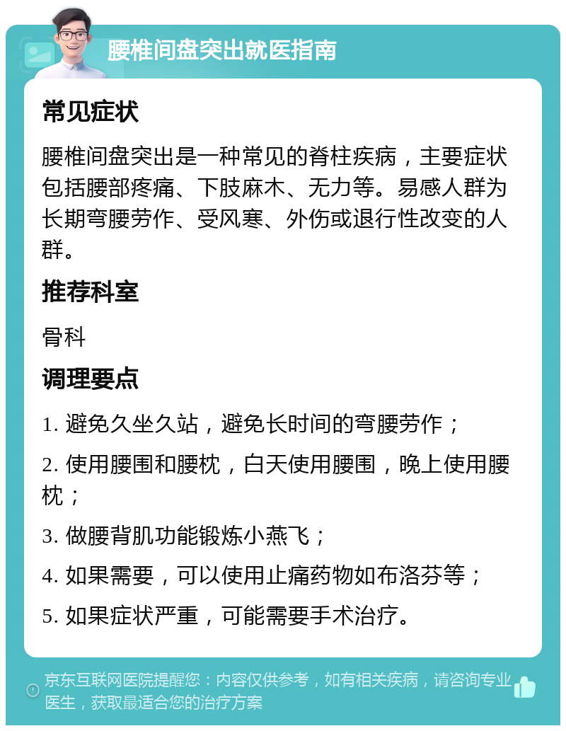 腰椎间盘突出就医指南 常见症状 腰椎间盘突出是一种常见的脊柱疾病，主要症状包括腰部疼痛、下肢麻木、无力等。易感人群为长期弯腰劳作、受风寒、外伤或退行性改变的人群。 推荐科室 骨科 调理要点 1. 避免久坐久站，避免长时间的弯腰劳作； 2. 使用腰围和腰枕，白天使用腰围，晚上使用腰枕； 3. 做腰背肌功能锻炼小燕飞； 4. 如果需要，可以使用止痛药物如布洛芬等； 5. 如果症状严重，可能需要手术治疗。