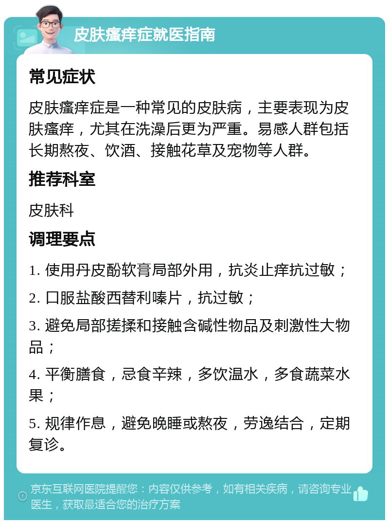 皮肤瘙痒症就医指南 常见症状 皮肤瘙痒症是一种常见的皮肤病，主要表现为皮肤瘙痒，尤其在洗澡后更为严重。易感人群包括长期熬夜、饮酒、接触花草及宠物等人群。 推荐科室 皮肤科 调理要点 1. 使用丹皮酚软膏局部外用，抗炎止痒抗过敏； 2. 口服盐酸西替利嗪片，抗过敏； 3. 避免局部搓揉和接触含碱性物品及刺激性大物品； 4. 平衡膳食，忌食辛辣，多饮温水，多食蔬菜水果； 5. 规律作息，避免晚睡或熬夜，劳逸结合，定期复诊。