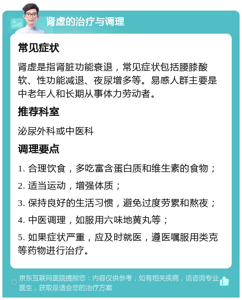 肾虚的治疗与调理 常见症状 肾虚是指肾脏功能衰退，常见症状包括腰膝酸软、性功能减退、夜尿增多等。易感人群主要是中老年人和长期从事体力劳动者。 推荐科室 泌尿外科或中医科 调理要点 1. 合理饮食，多吃富含蛋白质和维生素的食物； 2. 适当运动，增强体质； 3. 保持良好的生活习惯，避免过度劳累和熬夜； 4. 中医调理，如服用六味地黄丸等； 5. 如果症状严重，应及时就医，遵医嘱服用类克等药物进行治疗。