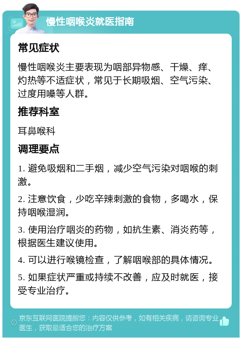 慢性咽喉炎就医指南 常见症状 慢性咽喉炎主要表现为咽部异物感、干燥、痒、灼热等不适症状，常见于长期吸烟、空气污染、过度用嗓等人群。 推荐科室 耳鼻喉科 调理要点 1. 避免吸烟和二手烟，减少空气污染对咽喉的刺激。 2. 注意饮食，少吃辛辣刺激的食物，多喝水，保持咽喉湿润。 3. 使用治疗咽炎的药物，如抗生素、消炎药等，根据医生建议使用。 4. 可以进行喉镜检查，了解咽喉部的具体情况。 5. 如果症状严重或持续不改善，应及时就医，接受专业治疗。