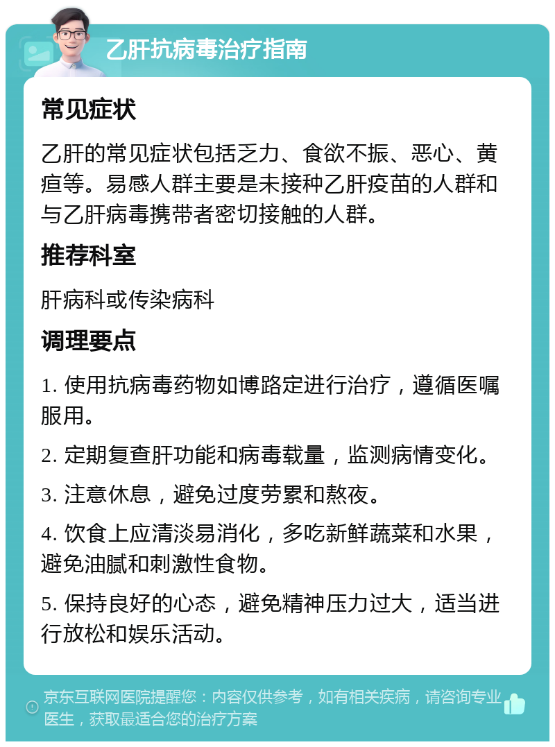 乙肝抗病毒治疗指南 常见症状 乙肝的常见症状包括乏力、食欲不振、恶心、黄疸等。易感人群主要是未接种乙肝疫苗的人群和与乙肝病毒携带者密切接触的人群。 推荐科室 肝病科或传染病科 调理要点 1. 使用抗病毒药物如博路定进行治疗，遵循医嘱服用。 2. 定期复查肝功能和病毒载量，监测病情变化。 3. 注意休息，避免过度劳累和熬夜。 4. 饮食上应清淡易消化，多吃新鲜蔬菜和水果，避免油腻和刺激性食物。 5. 保持良好的心态，避免精神压力过大，适当进行放松和娱乐活动。