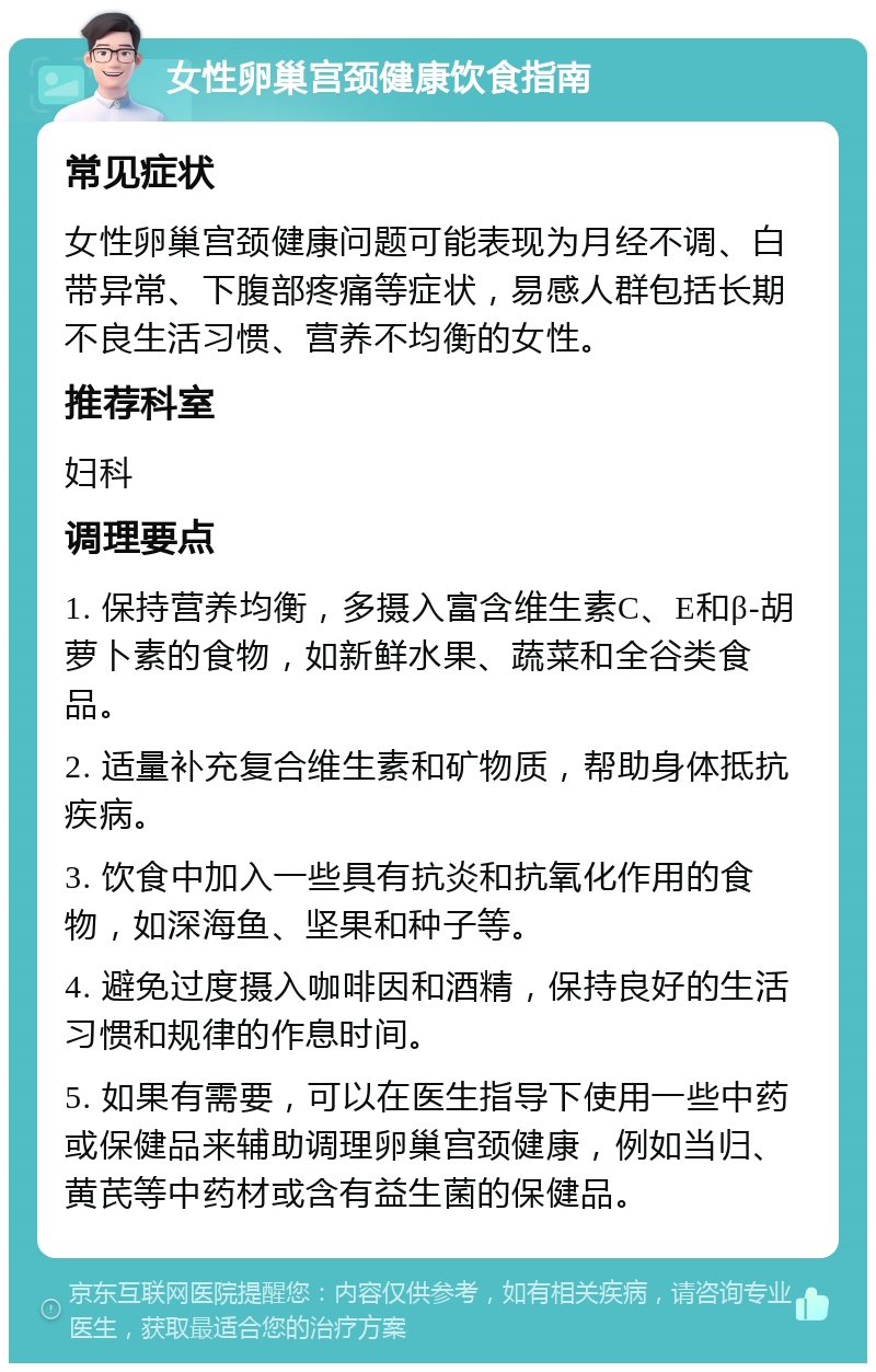 女性卵巢宫颈健康饮食指南 常见症状 女性卵巢宫颈健康问题可能表现为月经不调、白带异常、下腹部疼痛等症状，易感人群包括长期不良生活习惯、营养不均衡的女性。 推荐科室 妇科 调理要点 1. 保持营养均衡，多摄入富含维生素C、E和β-胡萝卜素的食物，如新鲜水果、蔬菜和全谷类食品。 2. 适量补充复合维生素和矿物质，帮助身体抵抗疾病。 3. 饮食中加入一些具有抗炎和抗氧化作用的食物，如深海鱼、坚果和种子等。 4. 避免过度摄入咖啡因和酒精，保持良好的生活习惯和规律的作息时间。 5. 如果有需要，可以在医生指导下使用一些中药或保健品来辅助调理卵巢宫颈健康，例如当归、黄芪等中药材或含有益生菌的保健品。