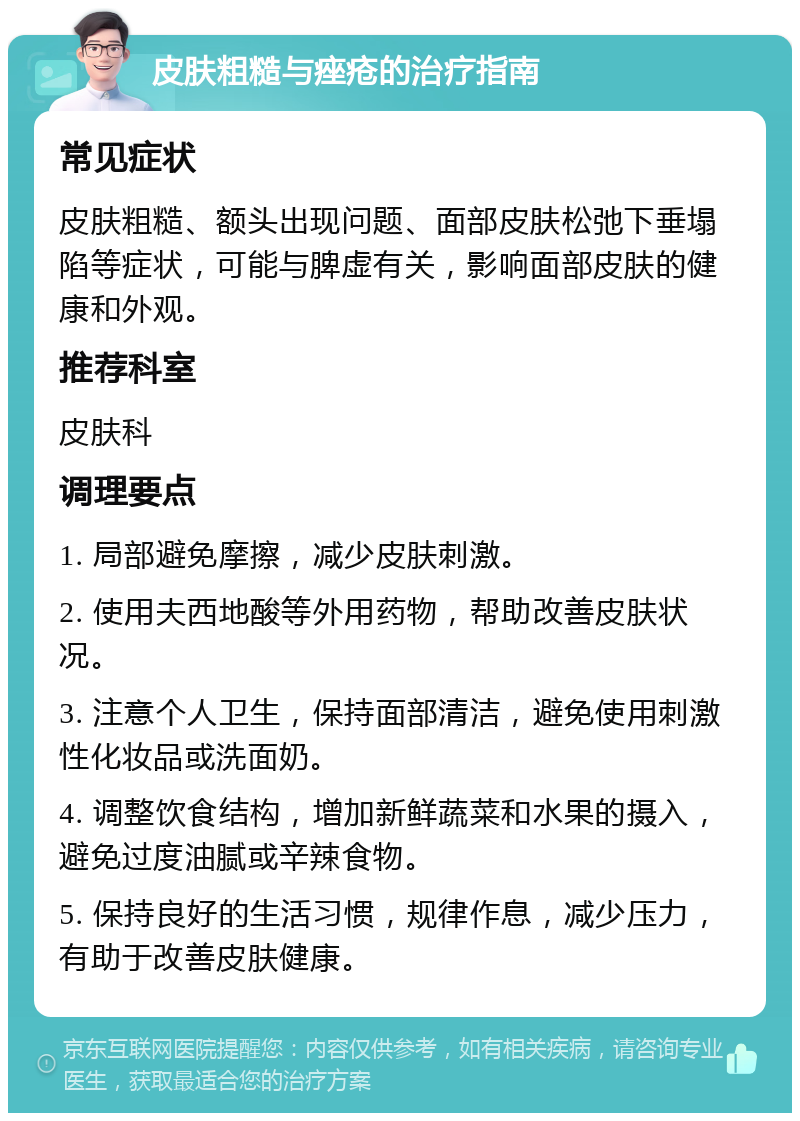 皮肤粗糙与痤疮的治疗指南 常见症状 皮肤粗糙、额头出现问题、面部皮肤松弛下垂塌陷等症状，可能与脾虚有关，影响面部皮肤的健康和外观。 推荐科室 皮肤科 调理要点 1. 局部避免摩擦，减少皮肤刺激。 2. 使用夫西地酸等外用药物，帮助改善皮肤状况。 3. 注意个人卫生，保持面部清洁，避免使用刺激性化妆品或洗面奶。 4. 调整饮食结构，增加新鲜蔬菜和水果的摄入，避免过度油腻或辛辣食物。 5. 保持良好的生活习惯，规律作息，减少压力，有助于改善皮肤健康。