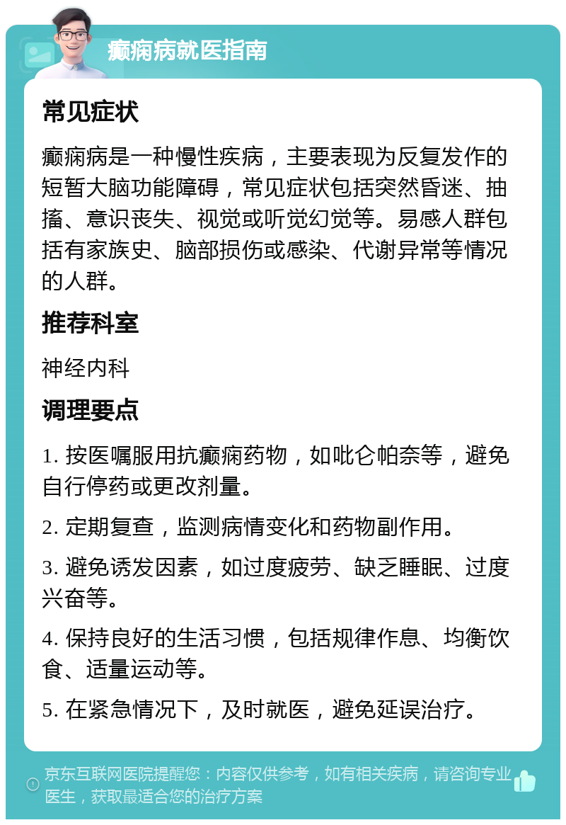 癫痫病就医指南 常见症状 癫痫病是一种慢性疾病，主要表现为反复发作的短暂大脑功能障碍，常见症状包括突然昏迷、抽搐、意识丧失、视觉或听觉幻觉等。易感人群包括有家族史、脑部损伤或感染、代谢异常等情况的人群。 推荐科室 神经内科 调理要点 1. 按医嘱服用抗癫痫药物，如吡仑帕奈等，避免自行停药或更改剂量。 2. 定期复查，监测病情变化和药物副作用。 3. 避免诱发因素，如过度疲劳、缺乏睡眠、过度兴奋等。 4. 保持良好的生活习惯，包括规律作息、均衡饮食、适量运动等。 5. 在紧急情况下，及时就医，避免延误治疗。