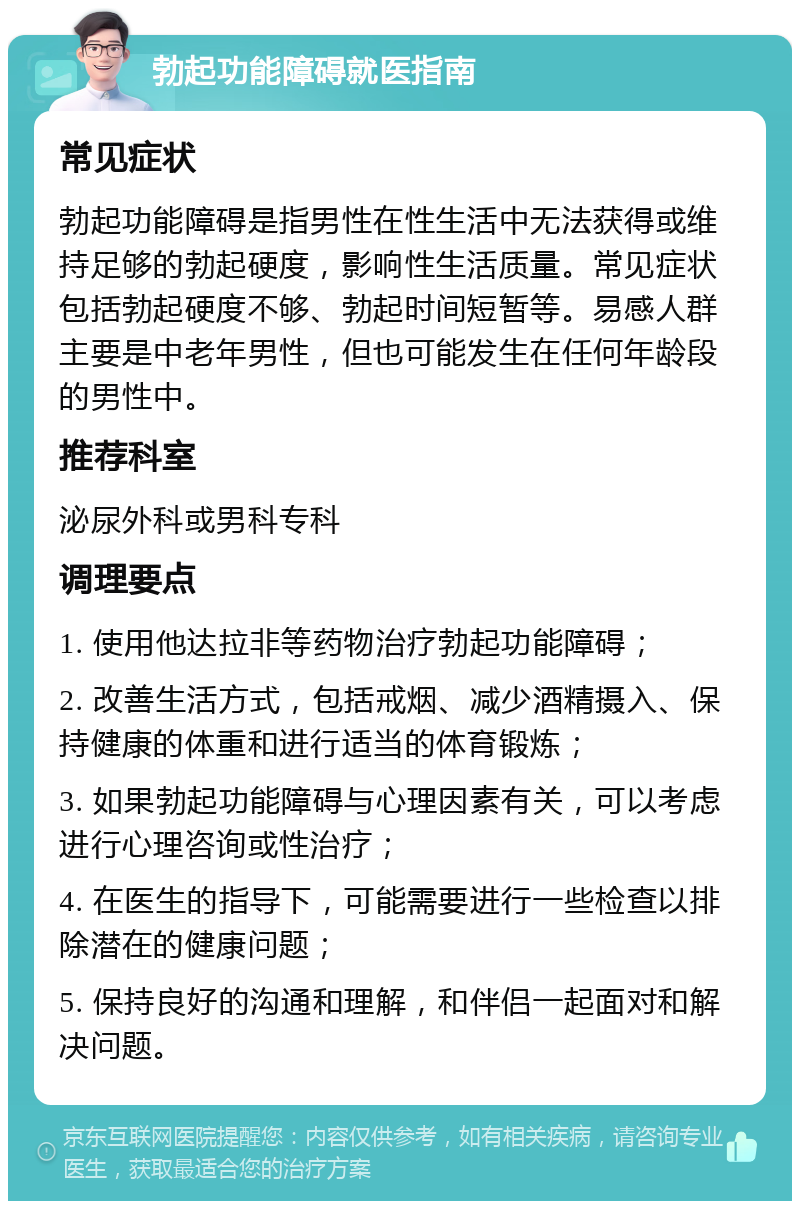 勃起功能障碍就医指南 常见症状 勃起功能障碍是指男性在性生活中无法获得或维持足够的勃起硬度，影响性生活质量。常见症状包括勃起硬度不够、勃起时间短暂等。易感人群主要是中老年男性，但也可能发生在任何年龄段的男性中。 推荐科室 泌尿外科或男科专科 调理要点 1. 使用他达拉非等药物治疗勃起功能障碍； 2. 改善生活方式，包括戒烟、减少酒精摄入、保持健康的体重和进行适当的体育锻炼； 3. 如果勃起功能障碍与心理因素有关，可以考虑进行心理咨询或性治疗； 4. 在医生的指导下，可能需要进行一些检查以排除潜在的健康问题； 5. 保持良好的沟通和理解，和伴侣一起面对和解决问题。