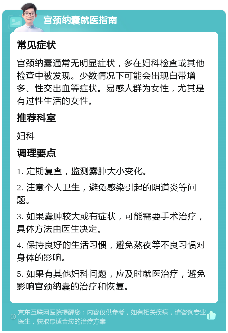 宫颈纳囊就医指南 常见症状 宫颈纳囊通常无明显症状，多在妇科检查或其他检查中被发现。少数情况下可能会出现白带增多、性交出血等症状。易感人群为女性，尤其是有过性生活的女性。 推荐科室 妇科 调理要点 1. 定期复查，监测囊肿大小变化。 2. 注意个人卫生，避免感染引起的阴道炎等问题。 3. 如果囊肿较大或有症状，可能需要手术治疗，具体方法由医生决定。 4. 保持良好的生活习惯，避免熬夜等不良习惯对身体的影响。 5. 如果有其他妇科问题，应及时就医治疗，避免影响宫颈纳囊的治疗和恢复。