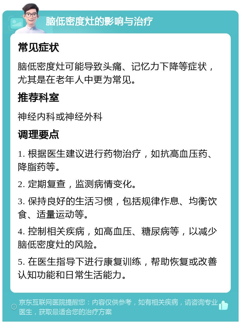 脑低密度灶的影响与治疗 常见症状 脑低密度灶可能导致头痛、记忆力下降等症状，尤其是在老年人中更为常见。 推荐科室 神经内科或神经外科 调理要点 1. 根据医生建议进行药物治疗，如抗高血压药、降脂药等。 2. 定期复查，监测病情变化。 3. 保持良好的生活习惯，包括规律作息、均衡饮食、适量运动等。 4. 控制相关疾病，如高血压、糖尿病等，以减少脑低密度灶的风险。 5. 在医生指导下进行康复训练，帮助恢复或改善认知功能和日常生活能力。