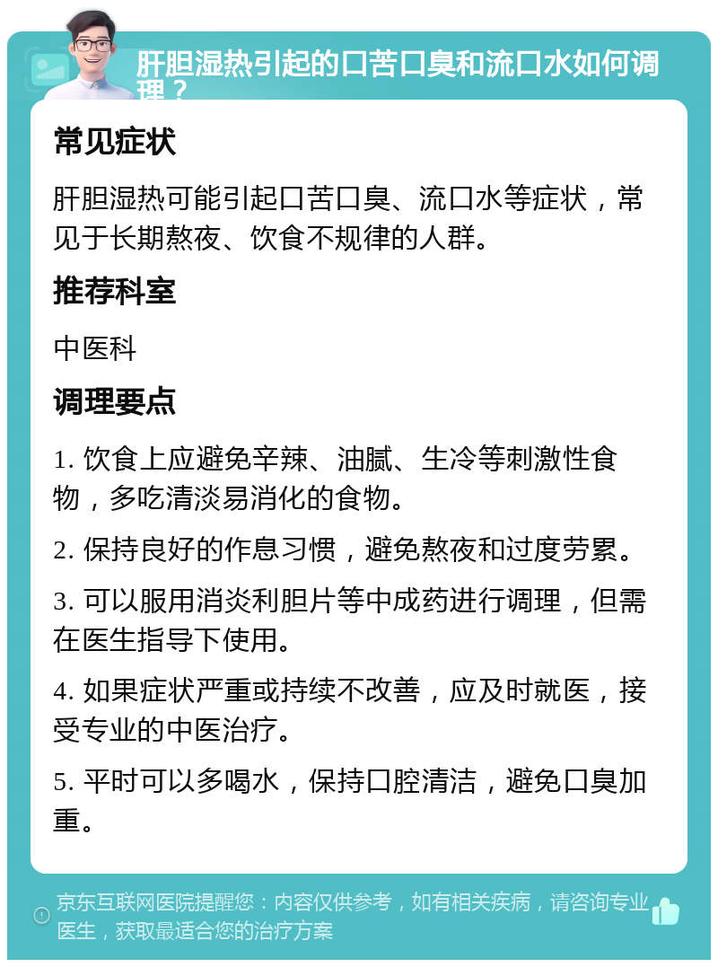 肝胆湿热引起的口苦口臭和流口水如何调理？ 常见症状 肝胆湿热可能引起口苦口臭、流口水等症状，常见于长期熬夜、饮食不规律的人群。 推荐科室 中医科 调理要点 1. 饮食上应避免辛辣、油腻、生冷等刺激性食物，多吃清淡易消化的食物。 2. 保持良好的作息习惯，避免熬夜和过度劳累。 3. 可以服用消炎利胆片等中成药进行调理，但需在医生指导下使用。 4. 如果症状严重或持续不改善，应及时就医，接受专业的中医治疗。 5. 平时可以多喝水，保持口腔清洁，避免口臭加重。