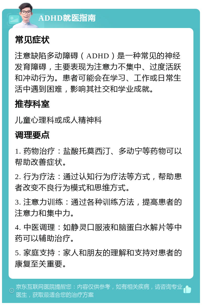 ADHD就医指南 常见症状 注意缺陷多动障碍（ADHD）是一种常见的神经发育障碍，主要表现为注意力不集中、过度活跃和冲动行为。患者可能会在学习、工作或日常生活中遇到困难，影响其社交和学业成就。 推荐科室 儿童心理科或成人精神科 调理要点 1. 药物治疗：盐酸托莫西汀、多动宁等药物可以帮助改善症状。 2. 行为疗法：通过认知行为疗法等方式，帮助患者改变不良行为模式和思维方式。 3. 注意力训练：通过各种训练方法，提高患者的注意力和集中力。 4. 中医调理：如静灵口服液和脑蛋白水解片等中药可以辅助治疗。 5. 家庭支持：家人和朋友的理解和支持对患者的康复至关重要。