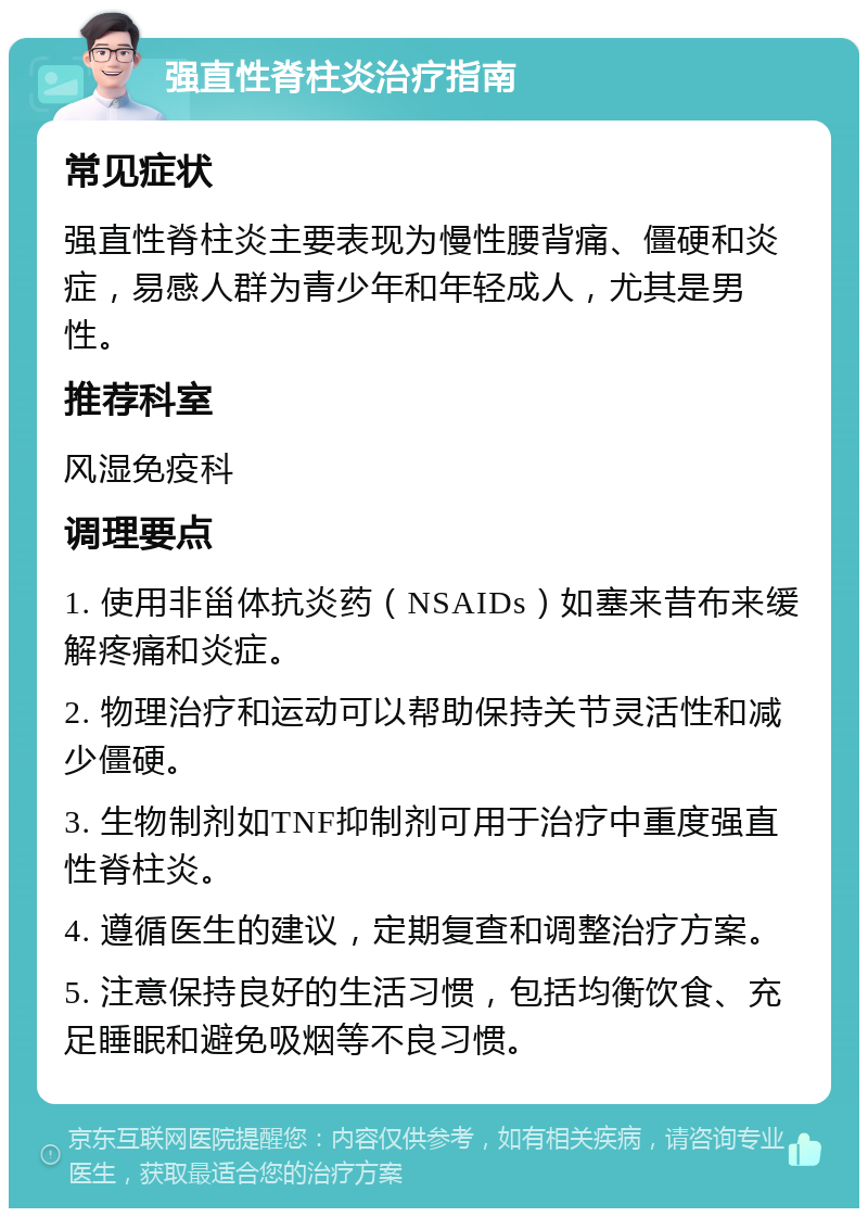 强直性脊柱炎治疗指南 常见症状 强直性脊柱炎主要表现为慢性腰背痛、僵硬和炎症，易感人群为青少年和年轻成人，尤其是男性。 推荐科室 风湿免疫科 调理要点 1. 使用非甾体抗炎药（NSAIDs）如塞来昔布来缓解疼痛和炎症。 2. 物理治疗和运动可以帮助保持关节灵活性和减少僵硬。 3. 生物制剂如TNF抑制剂可用于治疗中重度强直性脊柱炎。 4. 遵循医生的建议，定期复查和调整治疗方案。 5. 注意保持良好的生活习惯，包括均衡饮食、充足睡眠和避免吸烟等不良习惯。