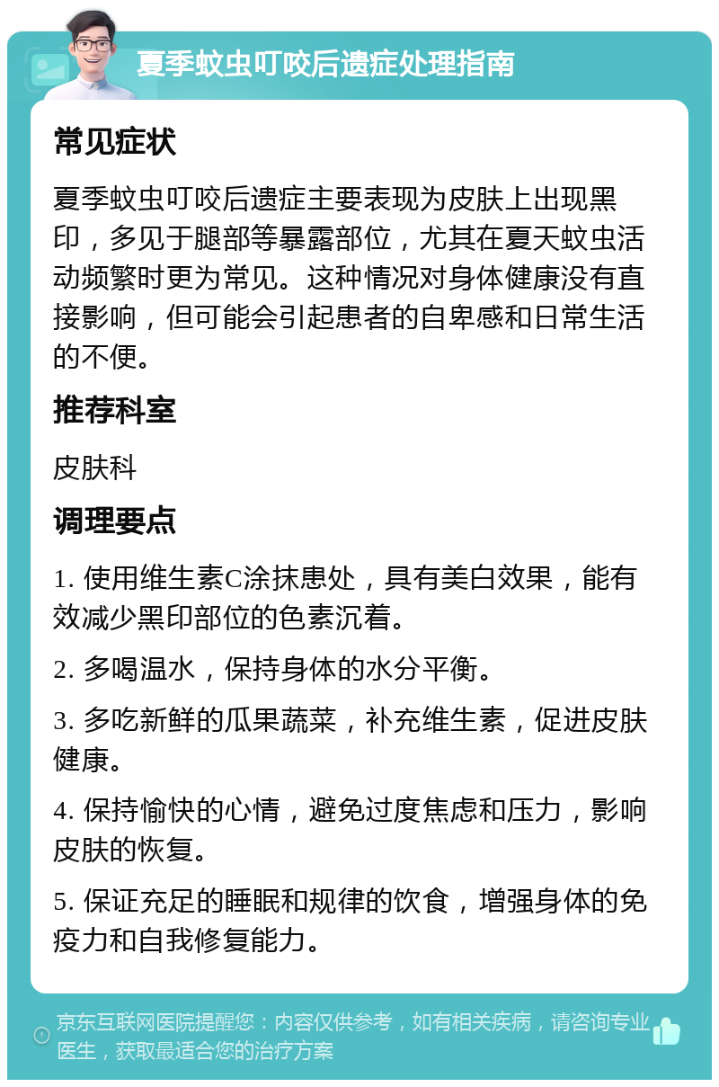 夏季蚊虫叮咬后遗症处理指南 常见症状 夏季蚊虫叮咬后遗症主要表现为皮肤上出现黑印，多见于腿部等暴露部位，尤其在夏天蚊虫活动频繁时更为常见。这种情况对身体健康没有直接影响，但可能会引起患者的自卑感和日常生活的不便。 推荐科室 皮肤科 调理要点 1. 使用维生素C涂抹患处，具有美白效果，能有效减少黑印部位的色素沉着。 2. 多喝温水，保持身体的水分平衡。 3. 多吃新鲜的瓜果蔬菜，补充维生素，促进皮肤健康。 4. 保持愉快的心情，避免过度焦虑和压力，影响皮肤的恢复。 5. 保证充足的睡眠和规律的饮食，增强身体的免疫力和自我修复能力。