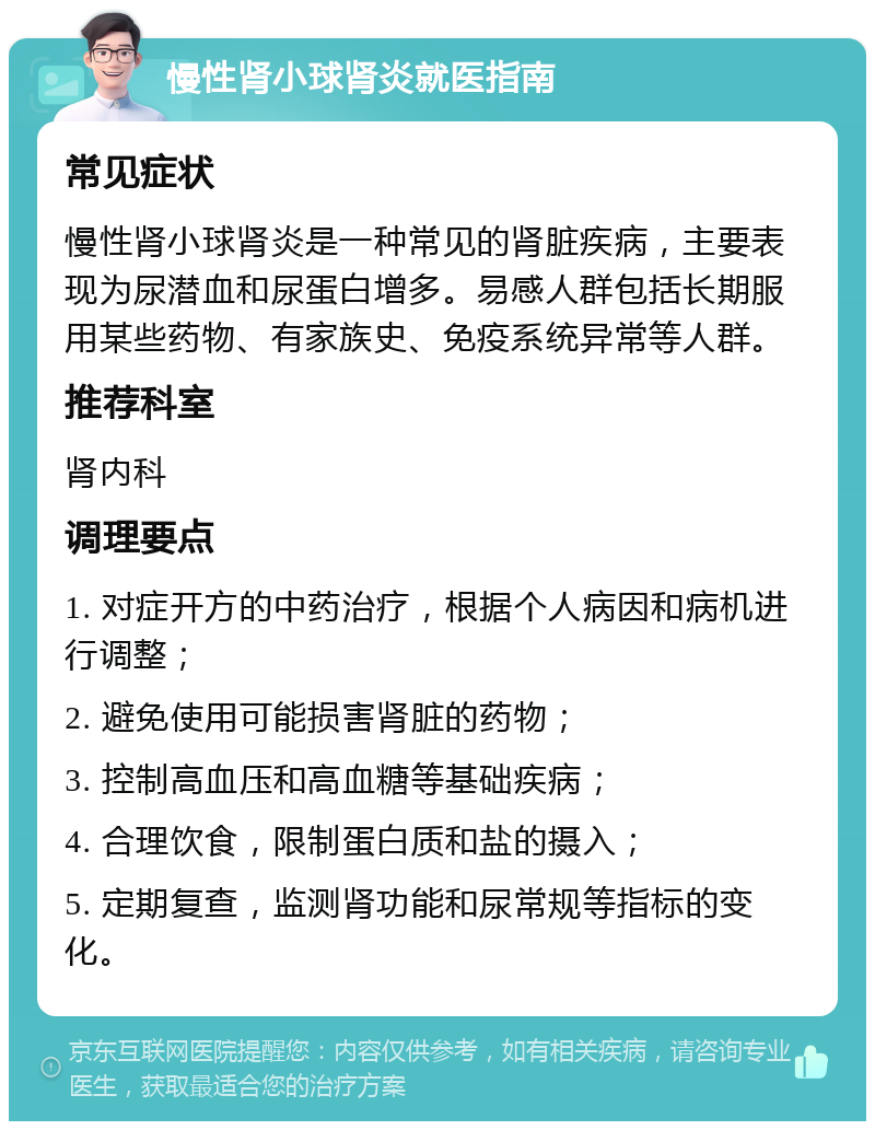 慢性肾小球肾炎就医指南 常见症状 慢性肾小球肾炎是一种常见的肾脏疾病，主要表现为尿潜血和尿蛋白增多。易感人群包括长期服用某些药物、有家族史、免疫系统异常等人群。 推荐科室 肾内科 调理要点 1. 对症开方的中药治疗，根据个人病因和病机进行调整； 2. 避免使用可能损害肾脏的药物； 3. 控制高血压和高血糖等基础疾病； 4. 合理饮食，限制蛋白质和盐的摄入； 5. 定期复查，监测肾功能和尿常规等指标的变化。