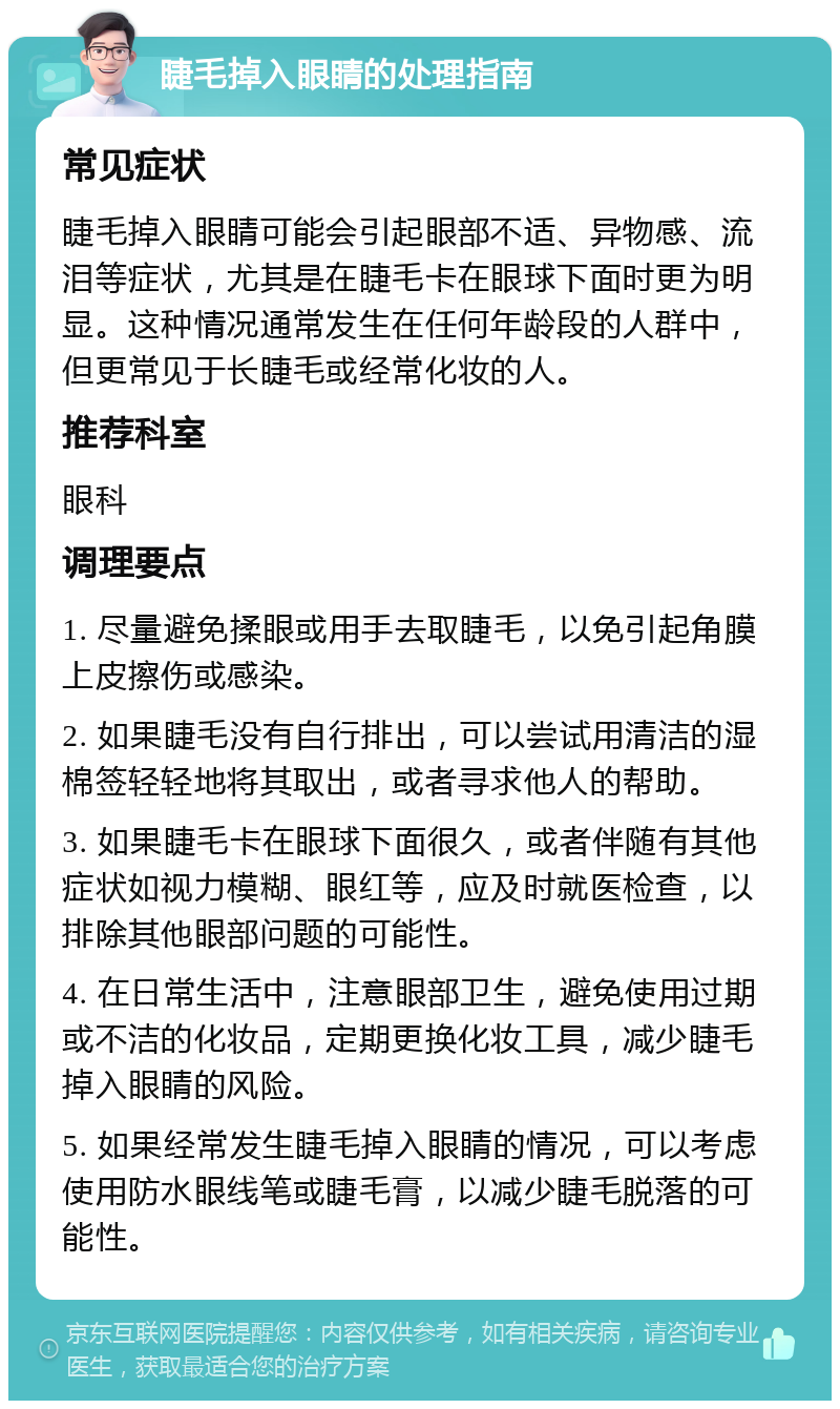 睫毛掉入眼睛的处理指南 常见症状 睫毛掉入眼睛可能会引起眼部不适、异物感、流泪等症状，尤其是在睫毛卡在眼球下面时更为明显。这种情况通常发生在任何年龄段的人群中，但更常见于长睫毛或经常化妆的人。 推荐科室 眼科 调理要点 1. 尽量避免揉眼或用手去取睫毛，以免引起角膜上皮擦伤或感染。 2. 如果睫毛没有自行排出，可以尝试用清洁的湿棉签轻轻地将其取出，或者寻求他人的帮助。 3. 如果睫毛卡在眼球下面很久，或者伴随有其他症状如视力模糊、眼红等，应及时就医检查，以排除其他眼部问题的可能性。 4. 在日常生活中，注意眼部卫生，避免使用过期或不洁的化妆品，定期更换化妆工具，减少睫毛掉入眼睛的风险。 5. 如果经常发生睫毛掉入眼睛的情况，可以考虑使用防水眼线笔或睫毛膏，以减少睫毛脱落的可能性。